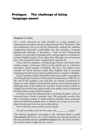 Prologue: The challenge of being
‘language-aware’
1
Snapshot 1a: Clara
It’s a warm afternoon in early October in a large modern co-
educational secondary school in Hong Kong’s New Territories. The
air-conditioners are on in all the classrooms, making the ambient
temperature pleasantly comfortable, but also creating a constant
background whirring. A Secondary 5 class of forty Hong Kong
Chinese 16-year-olds is listening with varying degrees of attention,
as their English teacher, Clara, takes them through a set of exercises
they were expected to have completed for homework.
Clara, like her students, is Hong Kong Chinese and shares their
mother tongue, Cantonese. Clara is in her fourth year as a full-time
secondary school teacher of English. She has a first degree from
Canada (in Social Sciences rather than English) and is currently
studying part-time for an initial qualification as a teacher of English.
Clara’s students will be taking their first major public examination
(the Hong Kong Certificate in Education Examination, or HKCEE) at
the end of the academic year, and they are already accustomed to
lessons in most subjects dominated by practice tests and past papers.
Although most of the students do not have much intrinsic interest in
English, they know that a good result in the public exam is important
for their future study and job prospects.
In Clara’s lesson this afternoon she is working through a series of
exercises from a book of practice tests. The particular exercise that
she is checking consists of single-sentence multiple-choice grammar
items in which the students have to identify the correct way to com-
plete the sentence from four given alternatives.
One of the first items in the exercise reads:
He did very little work for his exam. He___________ (pass).
The desired completion according to the Teacher’s Book is can’t
have passed. However, one of the students has selected another of
the four possible options: could have passed. He asks Clara whether
his chosen answer might also be correct . . .
 