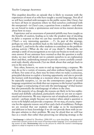 This snapshot describes an episode that is likely to resonate with the
experiences of most of us who have taught a second language. Not all of
us will have worked with teenagers in the public sector (like Clara), but
we have all been in situations where we find ourselves confronted with
the unexpected – in Clara’s case, a question from a student – and where
we are forced to make a spontaneous and more-or-less instant decision
about how to react.
Experience and an awareness of potential pitfalls may have taught us
the benefits of caution, leading us to take the prudent step of deciding
to defer a response so that we can buy ourselves some thinking time
(‘That’s a very interesting question . . .!’). As part of this strategy,
perhaps we refer the problem back to the individual student (‘What do
you think?’), and invite the other students to contribute to the problem-
solving activity (‘What do the rest of you think?’). Meanwhile, we
attempt a smile of encouragement as we rack our brains to work out our
own answer. If our antennae have warned us that the question is really
tricky, we may well decide not to commit ourselves to an explanation
there and then, undertaking instead to provide a more carefully consid-
ered reply shortly afterwards (‘Let me think about that and get back to
you in the next class’).
Very often, however, we seem to end up improvising a response. We
may do so for a variety of reasons, and often without being fully aware
of them. For some of us, there may be times when we make a conscious,
principled decision to exploit a learning opportunity and aim to provide
the learners with knowledge at a moment when we sense that they may
be especially receptive, i.e. (to use the contemporary jargon of second
language acquisition) we think that our response to the learner’s problem
may trigger a restructuring of not only the interlanguage1 of that learner
but also potentially the interlanguage of others in the class.
For the majority of us, though, the reasons are likely to be less sophis-
ticated and skilfully calculated, particularly when we are not so experi-
enced and streetwise. We may improvise out of misplaced confidence, or
naïveté – perhaps simply because our instinct when asked a question is
to try to be helpful and provide a response. Or we may, of course, impro-
vise for the opposite reason: out of fear and a lack of confidence. Perhaps
we are worried that our students will judge us to be incompetent
and deficient in basic knowledge if we do not provide them with an on-
the-spot solution to their problem. We may be afraid that we will lose
face as a result: that rather than perceiving our delaying strategy as the
2
Teacher Language Awareness
1
Interlanguage is defined by Thornbury (2006:109) as a term describing ‘the grammatical
system that a learner creates in the course of learning another language’. It is a constantly evolv-
ing system of rules. Restructuring refers to the process by which the learner’s interlanguage
appears to adapt in response to new information.
 