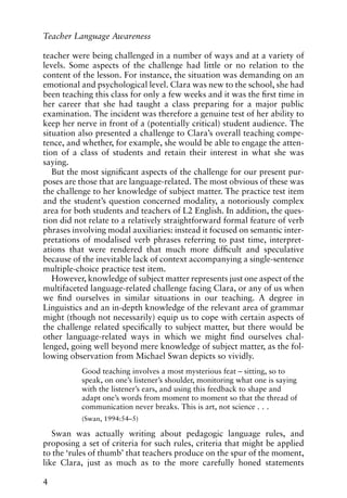 teacher were being challenged in a number of ways and at a variety of
levels. Some aspects of the challenge had little or no relation to the
content of the lesson. For instance, the situation was demanding on an
emotional and psychological level. Clara was new to the school, she had
been teaching this class for only a few weeks and it was the first time in
her career that she had taught a class preparing for a major public
examination. The incident was therefore a genuine test of her ability to
keep her nerve in front of a (potentially critical) student audience. The
situation also presented a challenge to Clara’s overall teaching compe-
tence, and whether, for example, she would be able to engage the atten-
tion of a class of students and retain their interest in what she was
saying.
But the most significant aspects of the challenge for our present pur-
poses are those that are language-related. The most obvious of these was
the challenge to her knowledge of subject matter. The practice test item
and the student’s question concerned modality, a notoriously complex
area for both students and teachers of L2 English. In addition, the ques-
tion did not relate to a relatively straightforward formal feature of verb
phrases involving modal auxiliaries: instead it focused on semantic inter-
pretations of modalised verb phrases referring to past time, interpret-
ations that were rendered that much more difficult and speculative
because of the inevitable lack of context accompanying a single-sentence
multiple-choice practice test item.
However, knowledge of subject matter represents just one aspect of the
multifaceted language-related challenge facing Clara, or any of us when
we find ourselves in similar situations in our teaching. A degree in
Linguistics and an in-depth knowledge of the relevant area of grammar
might (though not necessarily) equip us to cope with certain aspects of
the challenge related specifically to subject matter, but there would be
other language-related ways in which we might find ourselves chal-
lenged, going well beyond mere knowledge of subject matter, as the fol-
lowing observation from Michael Swan depicts so vividly.
Good teaching involves a most mysterious feat – sitting, so to
speak, on one’s listener’s shoulder, monitoring what one is saying
with the listener’s ears, and using this feedback to shape and
adapt one’s words from moment to moment so that the thread of
communication never breaks. This is art, not science . . .
(Swan, 1994:54–5)
Swan was actually writing about pedagogic language rules, and
proposing a set of criteria for such rules, criteria that might be applied
to the ‘rules of thumb’ that teachers produce on the spur of the moment,
like Clara, just as much as to the more carefully honed statements
4
Teacher Language Awareness
 