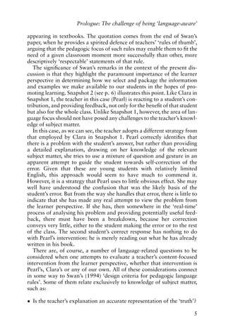 appearing in textbooks. The quotation comes from the end of Swan’s
paper, when he provides a spirited defence of teachers’ ‘rules of thumb’,
arguing that the pedagogic focus of such rules may enable them to fit the
need of a given classroom moment more successfully than other, more
descriptively ‘respectable’ statements of that rule.
The significance of Swan’s remarks in the context of the present dis-
cussion is that they highlight the paramount importance of the learner
perspective in determining how we select and package the information
and examples we make available to our students in the hopes of pro-
moting learning. Snapshot 2 (see p. 6) illustrates this point. Like Clara in
Snapshot 1, the teacher in this case (Pearl) is reacting to a student’s con-
tribution, and providing feedback, not only for the benefit of that student
but also for the whole class. Unlike Snapshot 1, however, the area of lan-
guage focus should not have posed any challenges to the teacher’s knowl-
edge of subject matter.
In this case, as we can see, the teacher adopts a different strategy from
that employed by Clara in Snapshot 1. Pearl correctly identifies that
there is a problem with the student’s answer, but rather than providing
a detailed explanation, drawing on her knowledge of the relevant
subject matter, she tries to use a mixture of question and gesture in an
apparent attempt to guide the student towards self-correction of the
error. Given that these are young students with relatively limited
English, this approach would seem to have much to commend it.
However, it is a strategy that Pearl uses to little obvious effect. She may
well have understood the confusion that was the likely basis of the
student’s error. But from the way she handles that error, there is little to
indicate that she has made any real attempt to view the problem from
the learner perspective. If she has, then somewhere in the ‘real-time’
process of analysing his problem and providing potentially useful feed-
back, there must have been a breakdown, because her correction
conveys very little, either to the student making the error or to the rest
of the class. The second student’s correct response has nothing to do
with Pearl’s intervention: he is merely reading out what he has already
written in his book.
There are, of course, a number of language-related questions to be
considered when one attempts to evaluate a teacher’s content-focused
intervention from the learner perspective, whether that intervention is
Pearl’s, Clara’s or any of our own. All of these considerations connect
in some way to Swan’s (1994) ‘design criteria for pedagogic language
rules’. Some of them relate exclusively to knowledge of subject matter,
such as:
• Is the teacher’s explanation an accurate representation of the ‘truth’?
5
Prologue: The challenge of being ‘language-aware’
 