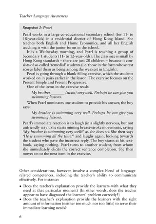 Other considerations, however, involve a complex blend of language-
related competences, including the teacher’s ability to communicate
effectively. For instance:
• Does the teacher’s explanation provide the learners with what they
need at that particular moment? (In other words, does the teacher
appear to have diagnosed the learners’ problem correctly?)
• Does the teacher’s explanation provide the learners with the right
amount of information (neither too much nor too little) to serve their
immediate learning needs?
6
Teacher Language Awareness
Snapshot 2: Pearl
Pearl works in a large co-educational secondary school (for 11- to
18-year-olds) in a residential district of Hong Kong Island. She
teaches both English and Home Economics, and all her English
teaching is with the junior forms in the school.
It is a Wednesday morning, and Pearl is teaching a group of
Secondary 1 students (11- to 12-year-olds). The class size is small by
Hong Kong standards – there are just 20 children – because it con-
sists of so-called ‘remedial’ students (i.e. those in the form whose test
scores label them as being among the weakest in English).
Pearl is going through a blank-filling exercise, which the students
worked on in pairs earlier in the lesson. The exercise focuses on the
Present Simple and Present Progressive.
One of the items in the exercise reads:
My brother _______ (swim) very well. Perhaps he can give you
swimming lessons.
When Pearl nominates one student to provide his answer, the boy
says:
My brother is swimming very well. Perhaps he can give you
swimming lessons.
Pearl’s immediate reaction is to laugh (in a slightly nervous, but not
unfriendly way). She starts miming breast-stroke movements, saying
‘My brother is swimming very well?’ as she does so. She then says
‘He is swimming all the time?’ and laughs again, looking towards
the student who gave the incorrect reply. The boy stares at his text-
book, saying nothing. Pearl turns to another student, from whom
she immediately elicits the correct sentence completion. She then
moves on to the next item in the exercise.
 