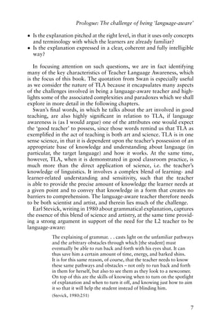 • Is the explanation pitched at the right level, in that it uses only concepts
and terminology with which the learners are already familiar?
• Is the explanation expressed in a clear, coherent and fully intelligible
way?
In focusing attention on such questions, we are in fact identifying
many of the key characteristics of Teacher Language Awareness, which
is the focus of this book. The quotation from Swan is especially useful
as we consider the nature of TLA because it encapsulates many aspects
of the challenges involved in being a language-aware teacher and high-
lights some of the associated complexities and paradoxes which we shall
explore in more detail in the following chapters.
Swan’s final words, in which he talks about the art involved in good
teaching, are also highly significant in relation to TLA, if language
awareness is (as I would argue) one of the attributes one would expect
the ‘good teacher’ to possess, since those words remind us that TLA as
exemplified in the act of teaching is both art and science. TLA is in one
sense science, in that it is dependent upon the teacher’s possession of an
appropriate base of knowledge and understanding about language (in
particular, the target language) and how it works. At the same time,
however, TLA, when it is demonstrated in good classroom practice, is
much more than the direct application of science, i.e. the teacher’s
knowledge of linguistics. It involves a complex blend of learning- and
learner-related understanding and sensitivity, such that the teacher
is able to provide the precise amount of knowledge the learner needs at
a given point and to convey that knowledge in a form that creates no
barriers to comprehension. The language-aware teacher therefore needs
to be both scientist and artist, and therein lies much of the challenge.
Earl Stevick, writing in 1980 about grammatical explanation, captures
the essence of this blend of science and artistry, at the same time provid-
ing a strong argument in support of the need for the L2 teacher to be
language-aware:
The explaining of grammar. . . casts light on the unfamiliar pathways
and the arbitrary obstacles through which [the student] must
eventually be able to run back and forth with his eyes shut. It can
thus save him a certain amount of time, energy, and barked shins.
It is for this same reason, of course, that the teacher needs to know
these same pathways and obstacles – not only to run back and forth
in them for herself, but also to see them as they look to a newcomer.
On top of this are the skills of knowing when to turn on the spotlight
of explanation and when to turn it off, and knowing just how to aim
it so that it will help the student instead of blinding him.
(Stevick, 1980:251)
7
Prologue: The challenge of being ‘language-aware’
 