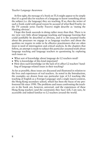 At first sight, the message of a book on TLA might appear to be simply
that it’s a good idea for teachers of a language to know something about
the subject (i.e. the language) they are teaching. If so, then the writer of
such a book could with good reason be accused of what Basil Fawlty (in
the TV comedy series Fawlty Towers) might describe as ‘stating the
bleeding obvious’.
I hope this book succeeds in doing rather more than that. There is in
my view very little about language teaching and language learning that
could justifiably be described as obvious, and it is the assumed truths
about the processes we engage in as language teachers and about the
qualities we require in order to be effective practitioners that are often
most in need of interrogation and critical analysis. In the chapters that
follow, an attempt is made to subject this particular assumed truth about
language teaching and language teachers to questioning by exploring
such issues as:
• What sort of knowledge about language do L2 teachers need?
• Why is knowledge of this kind important?
• How does such knowledge (or the lack of it) affect L2 teachers’ hand-
ling of language-related issues in their teaching?
As far as possible, these issues are discussed and illustrated in relation to
the lives and experiences of real teachers. As noted in the Introduction,
the examples are drawn from one particular type of L2 teaching (the
teaching of English as a Foreign Language) and a single macro-context,
the Hong Kong secondary school, which has been the focus of my pro-
fessional life since 1990. The problems and issues confronting the teach-
ers in the book are, however, universal, and the experiences of these
Hong Kong teachers (and the constraints they face) will, I am sure, be
accessible and indeed familiar to L2 teachers around the world.
8
Teacher Language Awareness
 