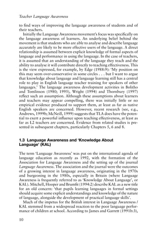 to find ways of improving the language awareness of students and of
their teachers.
Initially the Language Awareness movement’s focus was specifically on
the language awareness of learners. An underlying belief behind the
movement is that students who are able to analyse and describe language
accurately are likely to be more effective users of the language. A direct
relationship is assumed between explicit knowledge of formal aspects of
language and performance in using the language. In the case of teachers,
it is assumed that an understanding of the language they teach and the
ability to analyse it will contribute directly to teaching effectiveness. This
is the view expressed, for example, by Edge (1988:9): ‘My position on
this may seem over-conservative in some circles . . . but I want to argue
that knowledge about language and language learning still has a central
role to play in English language teacher training for speakers of other
languages.’ The language awareness development activities in Bolitho
and Tomlinson (1980; 1995), Wright (1994) and Thornbury (1997)
reflect such an assumption. Although these assumptions about learners
and teachers may appear compelling, there was initially little or no
empirical evidence produced to support them, at least as far as native
English speakers are concerned. However, recent research (see, e.g.,
Andrews, 1999b; McNeill, 1999) suggests that TLA does have the poten-
tial to exert a powerful influence upon teaching effectiveness, at least as
far as L2 teachers are concerned. Evidence from related studies is pre-
sented in subsequent chapters, particularly Chapters 5, 6 and 8.
1.3 Language Awareness and ‘Knowledge About
Language’ (KAL)
The term ‘Language Awareness’ was put on the international agenda of
language education as recently as 1992, with the formation of the
Association for Language Awareness and the setting up of the journal
Language Awareness. The association and the journal were the outcomes
of a growing interest in language awareness, originating in the 1970s
and burgeoning in the 1980s, especially in Britain (where Language
Awareness is frequently referred to as ‘Knowledge About Language’, or
KAL). Mitchell, Hooper and Brumfit (1994:2) describe KAL as a new title
for an old concern: ‘that pupils learning languages in formal settings
should acquire some explicit understandings and knowledge of the nature
of language, alongside the development of practical language skills’.
Much of the impetus for the British interest in Language Awareness /
KAL stemmed from a widespread reaction to the poor language perfor-
mance of children at school. According to James and Garrett (1991b:3),
10
Teacher Language Awareness
 