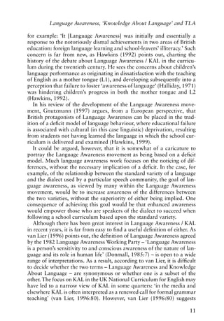 for example: ‘It [Language Awareness] was initially and essentially a
response to the notoriously dismal achievements in two areas of British
education: foreign language learning and school-leavers’ illiteracy.’ Such
concern is far from new, as Hawkins (1992) points out, charting the
history of the debate about Language Awareness / KAL in the curricu-
lum during the twentieth century. He sees the concerns about children’s
language performance as originating in dissatisfaction with the teaching
of English as a mother tongue (L1), and developing subsequently into a
perception that failure to foster ‘awareness of language’ (Halliday, 1971)
was hindering children’s progress in both the mother tongue and L2
(Hawkins, 1992).
In his review of the development of the Language Awareness move-
ment, Gnutzmann (1997) argues, from a European perspective, that
British protagonists of Language Awareness can be placed in the trad-
ition of a deficit model of language behaviour, where educational failure
is associated with cultural (in this case linguistic) deprivation, resulting
from students not having learned the language in which the school cur-
riculum is delivered and examined (Hawkins, 1999).
It could be argued, however, that it is somewhat of a caricature to
portray the Language Awareness movement as being based on a deficit
model. Much language awareness work focuses on the noticing of dif-
ferences, without the necessary implication of a deficit. In the case, for
example, of the relationship between the standard variety of a language
and the dialect used by a particular speech community, the goal of lan-
guage awareness, as viewed by many within the Language Awareness
movement, would be to increase awareness of the differences between
the two varieties, without the superiority of either being implied. One
consequence of achieving this goal would be that enhanced awareness
would empower those who are speakers of the dialect to succeed when
following a school curriculum based upon the standard variety.
Although there has been great interest in Language Awareness / KAL
in recent years, it is far from easy to find a useful definition of either. As
van Lier (1996) points out, the definition of Language Awareness agreed
by the 1982 Language Awareness Working Party – ‘Language Awareness
is a person’s sensitivity to and conscious awareness of the nature of lan-
guage and its role in human life’ (Donmall, 1985:7) – is open to a wide
range of interpretations. As a result, according to van Lier, it is difficult
to decide whether the two terms – Language Awareness and Knowledge
About Language – are synonymous or whether one is a subset of the
other. The focus on KAL in the UK National Curriculum for English may
have led to a narrow view of KAL in some quarters: ‘in the media and
elsewhere KAL is often interpreted as a renewed call for formal grammar
teaching’ (van Lier, 1996:80). However, van Lier (1996:80) suggests
11
Language Awareness, ‘Knowledge About Language’ and TLA
 