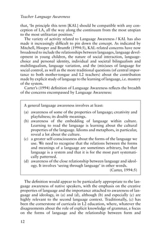 that, ‘In principle this term [KAL] should be compatible with any con-
ception of LA, all the way along the continuum from the most utopian
to the most utilitarian position.’
The variety of activity related to Language Awareness / KAL has also
made it increasingly difficult to pin down the concept. As indicated by
Mitchell, Hooper and Brumfit (1994:5), KAL-related concerns have now
broadened to include the relationships between languages, language devel-
opment in young children, the nature of social interaction, language-
choice and personal identity, individual and societal bilingualism and
multilingualism, language variation, and the (mis)uses of language for
social control, as well as the more traditional questions (of central impor-
tance to both mother-tongue and L2 teachers) about the contribution
made by explicit study of language to the learning of language, i.e. mastery
of the system.
Carter’s (1994) definition of Language Awareness reflects the breadth
of the concerns encompassed by Language Awareness:
The definition would appear to be particularly appropriate to the lan-
guage awareness of native speakers, with the emphasis on the creative
properties of language and the importance attached to awareness of lan-
guage and ideology, in (a) and (d), although (b) and especially (c) are
highly relevant to the second language context. Traditionally, (c) has
been the cornerstone of curricula in L2 education, where, whatever the
disagreements about the role of explicit knowledge of grammar, a focus
on the forms of language and the relationship between form and
12
Teacher Language Awareness
A general language awareness involves at least:
(a) awareness of some of the properties of language; creativity and
playfulness; its double meanings.
(b) awareness of the embedding of language within culture.
Learning to read the language is learning about the cultural
properties of the language. Idioms and metaphors, in particular,
reveal a lot about the culture.
(c) a greater self-consciousness about the forms of the language we
use. We need to recognise that the relations between the forms
and meanings of a language are sometimes arbitrary, but that
language is a system and that it is for the most part systemati-
cally patterned.
(d) awareness of the close relationship between language and ideol-
ogy. It involves ‘seeing through language’ in other words.
(Carter, 1994:5)
 