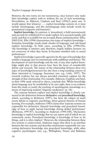 However, the two terms are not synonymous, since learners may make
their knowledge explicit with or without the use of such terminology.
Nevertheless, as Alderson, Clapham and Steel (1996:2) point out, ‘it
would appear that whatever . . . explicit knowledge consists of, it must
include metalanguage, and this metalanguage must include words for
grammatical categories and functions’.
Implicit knowledge, by contrast, is ‘procedural, is held unconsciously
and can only be verbalized if it is made explicit. It is accessed rapidly and
easily and thus is available for use in rapid, fluent communication’ (Ellis,
2005:214). Ellis (1994) characterises two types of implicit knowledge –
formulaic knowledge (ready-made chunks of language) and rule-based
implicit knowledge. In both cases, according to Ellis (1994:356),
‘the knowledge is intuitive and, therefore, largely hidden; learners are
not conscious of what they know. It becomes manifest only in actual
performance.’
Implicit knowledge is generally agreed to be the type of knowledge that
enables a language user to communicate with confidence and fluency. The
development of such knowledge and the role, if any, that explicit know-
ledge might play in that process have been the focus of considerable
debate and research. The nature of the relationship between these two
types of knowledge/awareness has also been a long-standing concern of
those interested in Language Awareness (see, e.g., Little, 1997). The
research evidence has not always provided consistent support for the
strength of that relationship. For example, Alderson, Clapham and Steel,
in their 1996 study referred to above, conclude that ‘Whilst knowledge
about language may be worthwhile in its own right, there is no evidence
from this study to justify the teaching of metalinguistic knowledge as a
means of improving students’ linguistic proficiency’ (p. 14).
The contrast between explicit and implicit knowledge is closely con-
nected to the distinction between declarative and procedural knowledge,
which, according to Robinson (1997), has been the subject of much
recent debate in cognitive psychology about general theories of human
learning. For example, Anderson (1983) claims that ‘separate systems are
responsible for declarative (factual) knowledge and procedural knowl-
edge of how to apply factual knowledge during skilled performance’
(Robinson, 1997:47). According to Anderson (1995:308), ‘Declarative
knowledge is explicit knowledge that we can report and of which we are
consciously aware. Procedural knowledge is knowledge of how to do
things, and it is often implicit.’ However, the relationship between these
two systems is controversial. Anderson argues that there is an interface
between the two systems and describes mechanisms responsible for con-
verting declarative knowledge into procedural knowledge, while other
cognitive psychologists (see, e.g., Willingham, Nissen and Bullemer,
14
Teacher Language Awareness
 