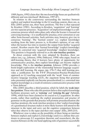 1989; Squire, 1992) claim that ‘the two knowledge bases are qualitatively
different and non-interfaced’ (Robinson, 1997:47).
In relation to the controversy surrounding the interface between
explicit and implicit knowledge in the L2 teaching context, there are, as
Ellis (2005) points out, three basic positions. The first is that espoused
by Krashen (1981). According to Krashen, ‘acquisition’ and ‘learning’
are two separate processes. ‘Acquisition’ (of implicit knowledge) is a sub-
conscious process which takes place only when the learner is focused on
conveying meaning – it is unaffected by practice, error correction or any
other form-focused activities. Such activities may, however, give rise to
conscious ‘learning’. The ‘learned system’ (i.e. explicit knowledge)
resulting from the latter process is, in Krashen’s opinion, of use only
when the learner has time to monitor the output from his/her ‘acquired
system’. Krashen asserts that ‘learned knowledge’ (explicit knowledge)
cannot be converted into ‘acquired knowledge’ (implicit knowledge).
This position is frequently referred to as the non-interface position.
In direct contrast with the view adopted by Krashen, there are
others (see, e.g., Johnson, 1996; DeKeyser, 1998) who argue, based on
skill-learning theory, that if learners have plenty of opportunity for
communicative practice, then explicit knowledge can become implicit
knowledge. This is the interface position. Johnson (1996) provides a
book-length exploration of the relationship between language acquisi-
tion and skill learning. He argues (pp. 170–7) that skill learning pro-
vides a justification for the P-P-P (Presentation-Practice-Production)
approach to L2 teaching associated with the ‘weak’ form of commu-
nicative language teaching (CLT), the argument being that grammar
rules presented explicitly can become proceduralised (i.e. converted into
implicit knowledge) as a result of extensive communicative practice with
a ‘form defocus’.
Ellis (2005) describes a third position, which he labels the weak inter-
face position. Those who take this position believe that explicit knowledge
facilitates processes such as ‘noticing’ and ‘noticing the gap’ (Schmidt,
1994), which have been claimed to be crucial to L2 acquisition. In other
words, rather than justifying the explicit presentation and practice of
grammar on the grounds that practice will promote proceduralisation (the
interface position), the weak interface position is that ‘explicit knowledge
of a grammatical structure makes it more likely learners will attend to the
structure in the input and carry out the cognitive comparison between
what they observe in the input and their own output’ (Ellis, 2005:215).
Whichever view is taken on the possibility of there being an interface
between implicit and explicit L2 knowledge (and it is a debate that con-
tinues to preoccupy L2 acquisition theorists and researchers), the dis-
tinction between on the one hand applying rules of grammar successfully
15
Language Awareness, ‘Knowledge About Language’ and TLA
 