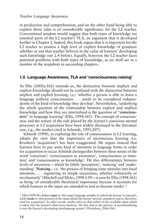 in production and comprehension, and on the other hand being able to
explain those rules is of considerable significance for the L2 teacher.
Conventional wisdom would suggest that both types of knowledge are
essential parts of the L2 teacher’s TLA, an argument that is developed
further in Chapter 2. Indeed, this book argues that it is important for the
L2 teacher to possess a high level of explicit knowledge of grammar
whether or not that teacher believes in the value of learners’ developing
such knowledge (see 2.4 below). Equally, however, the L2 teacher faces
potential problems with both types of knowledge, as we shall see in a
number of the snapshots in succeeding chapters.
1.5 Language Awareness, TLA and ‘consciousness-raising’
As Ellis (2002a:162) reminds us, the distinction between implicit and
explicit knowledge should not be confused with the distinction between
implicit and explicit learning, i.e.: ‘whether a person is able to learn a
language without consciousness . . . needs to be considered indepen-
dently of the kind of knowledge they develop’. Nevertheless, ‘underlying
the whole question of the relationship between explicit and implicit
knowledge and how they are internalised is the question of “conscious-
ness” in language learning’ (Ellis, 1994:361). The concept of conscious-
ness and the nature of the role played by the learner’s conscious mental
processes in L2 acquisition have been widely discussed in the literature
(see, e.g., the studies cited in Schmidt, 1993:207).
Schmidt (1990), in exploring the role of consciousness in L2 learning,
adopts the view that the importance of unconscious learning (i.e.
Krashen’s ‘acquisition’) has been exaggerated. He argues instead that
learners have to pay some kind of attention to language forms in order
for acquisition to occur. Schmidt distinguishes between three senses of the
word ‘conscious’: ‘consciousness as awareness’, ‘consciousness as inten-
tion’ and ‘consciousness as knowledge’. He also differentiates between
levels of awareness – which he labels ‘perception’, ‘noticing’ and ‘under-
standing’. Noticing – i.e. ‘the process of bringing some stimulus into focal
attention, . . . registering its simple occurrence, whether voluntarily or
involuntarily’ (Mitchell and Myles, 1998:139) – is seen by Ellis (1994:361)
as being ‘of considerable theoretical importance because it accounts for
which features in the input are attended to and so become intake’.1
16
Teacher Language Awareness
1
Ellis (1990:96) defines input as ‘the target language samples to which the learner is exposed’,
while intake is ‘that portion of the input which the learner actively attends to and is, therefore,
used for acquisition’. In other words, intake refers to that subset of the available input which
is taken into the learner’s short-term memory, ‘the first step in the process of accommodating
it into the learner’s developing interlanguage system’ (Thornbury, 2006:106).
 