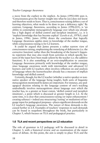 a move from the explicit to the implicit. As James (1992:184) puts it,
‘Consciousness gives the learner insight into what he [sic] does not know
and therefore needs to learn. That is, consciousness-raising defines a set of
learning objectives, what needs to be done to put a deficiency right.’ By
contrast, Language Awareness, according to James (1996:223), is ‘an
ability to contemplate metacognitively language over which one already
has a high degree of skilled control and inexplicit intuitions’, i.e. it is
‘implicit knowledge that has become explicit’ (Levelt et al., 1978:5, cited
in James, 1996). James (1996) draws the conclusion that logically
Language Awareness applies more to knowledge of the mother tongue,
while consciousness-raising is for L2 learners.
It could be argued that James presents a rather narrow view of
consciousness-raising, emphasising the remedying of deficiencies (i.e. the
corrective function) rather than the broadening of the learner’s linguis-
tic repertoire that may also result from activities in which specific fea-
tures of the input have been made salient by the teacher (i.e. the additive
function). It is also something of an over-simplification to associate
Language Awareness primarily with knowledge of the mother tongue,
since language awareness work with intermediate and advanced L2
learners and with L2 teachers often involves reflection on and analysis
of language where the learner/teacher already has a measure of implicit
knowledge and skilled control.
Certainly, though, for the L2 teacher (whether a native speaker or non-
native speaker of the language being taught), both sorts of linguistic
metacognition mentioned by James are important. For instance, any ped-
agogical decision relating to the language content of one’s teaching
undoubtedly involves metacognitions about language over which the
teacher has, to a greater or lesser extent, ‘skilled control and inexplicit
intuitions’, a point which is discussed at greater length in 2.2. At the
same time, it is clear that consciousness-raising (or input enhancement /
creating salience) – indeed any structuring (‘tuning’ or mediation) of lan-
guage input for pedagogical purposes – places significant demands on the
L2 teacher’s language awareness. The nature of these demands is dis-
cussed further in 2.4. Examples of teachers’ responses to such demands
can be found in snapshots throughout the book, but particularly in
Chapter 5, which focuses on TLA and pedagogical practice.
1.6 TLA and recent perspectives on L2 education
The role of grammar in L2 pedagogy will be discussed in detail in
Chapter 3, with a historical review and an examination of the major
areas of debate. At this point, the aim is simply to place TLA and the
18
Teacher Language Awareness
 