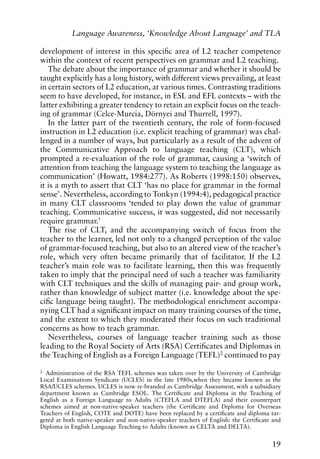 development of interest in this specific area of L2 teacher competence
within the context of recent perspectives on grammar and L2 teaching.
The debate about the importance of grammar and whether it should be
taught explicitly has a long history, with different views prevailing, at least
in certain sectors of L2 education, at various times. Contrasting traditions
seem to have developed, for instance, in ESL and EFL contexts – with the
latter exhibiting a greater tendency to retain an explicit focus on the teach-
ing of grammar (Celce-Murcia, Dörnyei and Thurrell, 1997).
In the latter part of the twentieth century, the role of form-focused
instruction in L2 education (i.e. explicit teaching of grammar) was chal-
lenged in a number of ways, but particularly as a result of the advent of
the Communicative Approach to language teaching (CLT), which
prompted a re-evaluation of the role of grammar, causing a ‘switch of
attention from teaching the language system to teaching the language as
communication’ (Howatt, 1984:277). As Roberts (1998:150) observes,
it is a myth to assert that CLT ‘has no place for grammar in the formal
sense’. Nevertheless, according to Tonkyn (1994:4), pedagogical practice
in many CLT classrooms ‘tended to play down the value of grammar
teaching. Communicative success, it was suggested, did not necessarily
require grammar.’
The rise of CLT, and the accompanying switch of focus from the
teacher to the learner, led not only to a changed perception of the value
of grammar-focused teaching, but also to an altered view of the teacher’s
role, which very often became primarily that of facilitator. If the L2
teacher’s main role was to facilitate learning, then this was frequently
taken to imply that the principal need of such a teacher was familiarity
with CLT techniques and the skills of managing pair- and group work,
rather than knowledge of subject matter (i.e. knowledge about the spe-
cific language being taught). The methodological enrichment accompa-
nying CLT had a significant impact on many training courses of the time,
and the extent to which they moderated their focus on such traditional
concerns as how to teach grammar.
Nevertheless, courses of language teacher training such as those
leading to the Royal Society of Arts (RSA) Certificates and Diplomas in
the Teaching of English as a Foreign Language (TEFL)2
continued to pay
19
Language Awareness, ‘Knowledge About Language’ and TLA
2 Administration of the RSA TEFL schemes was taken over by the University of Cambridge
Local Examinations Syndicate (UCLES) in the late 1980s,when they became known as the
RSA/UCLES schemes. UCLES is now re-branded as Cambridge Assessment, with a subsidiary
department known as Cambridge ESOL. The Certificate and Diploma in the Teaching of
English as a Foreign Language to Adults (CTEFLA and DTEFLA) and their counterpart
schemes aimed at non-native-speaker teachers (the Certificate and Diploma for Overseas
Teachers of English, COTE and DOTE) have been replaced by a certificate and diploma tar-
geted at both native-speaker and non-native-speaker teachers of English: the Certificate and
Diploma in English Language Teaching to Adults (known as CELTA and DELTA).
 