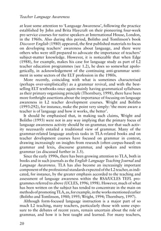 at least some attention to ‘Language Awareness’, following the practice
established by John and Brita Haycraft on their pioneering four-week
pre-service courses for native speakers at International House, London,
in the 1960s. Also during this period, Bolitho and Tomlinson’s book
Discover English (1980) appeared, the first published materials to focus
on developing teachers’ awareness about language, and there were
others who were still prepared to advocate the importance of teachers’
subject-matter knowledge. However, it is noticeable that when Edge
(1988), for example, makes his case for language study as part of L2
teacher education programmes (see 1.2), he does so somewhat apolo-
getically, in acknowledgement of the continuing anti-grammar senti-
ment in some sectors of the ELT profession in the 1980s.
More recently, coinciding with what is sometimes characterised
(perhaps over-simplistically) as a grammar revival, and with the best-
selling ELT textbooks once again mainly having grammatical syllabuses
as their primary organising principle (Thornbury, 1998), there have been
more forthright assertions about the importance of focusing on language
awareness in L2 teacher development courses. Wright and Bolitho
(1993:292), for instance, make the point very simply: ‘the more aware a
teacher is of language and how it works, the better’.
It should be emphasised that, in making such claims, Wright and
Bolitho (1993) were not in any way implying that the primary focus of
language awareness activity should be on grammar, nor that such activ-
ity necessarily entailed a traditional view of grammar. Many of the
grammar-related language analysis tasks in TLA-related books and on
teacher development courses have focused on grammar in context,
drawing increasingly on insights from research (often corpus-based) on
grammar and lexis, discourse grammar, and spoken and written
grammar (as discussed further in 3.5).
Since the early 1990s, there has been growing attention to TLA, both in
books and in such journals as the English Language Teaching Journal and
Language Awareness. TLA has also become an increasingly important
componentoftheprofessionalstandardsexpectedoftheL2teacher,asindi-
cated, for instance, by the greater emphasis accorded to the teaching and
assessment of language awareness within the RSA/UCLES TEFL pro-
grammes referred to above (UCLES, 1996; 1998). However, much of what
has been written on the subject has tended to concentrate in the main on
methodsofpromotingTLA,as,forexample,intheworksmentionedearlier
(Bolitho and Tomlinson, 1980; 1995; Wright, 1994; Thornbury, 1997).
Although form-focused language instruction is a major part of so
much L2 teaching, many teachers, particularly those with some expo-
sure to the debates of recent years, remain uncertain about the role of
grammar, and how it is best taught and learned. For many teachers,
20
Teacher Language Awareness
 