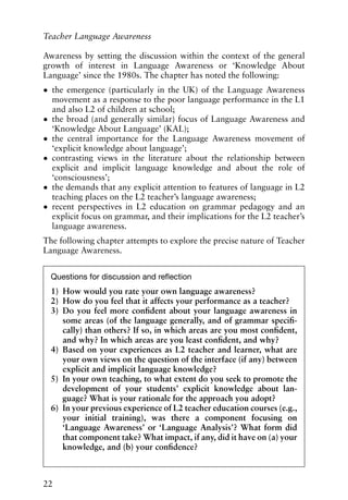 Awareness by setting the discussion within the context of the general
growth of interest in Language Awareness or ‘Knowledge About
Language’ since the 1980s. The chapter has noted the following:
• the emergence (particularly in the UK) of the Language Awareness
movement as a response to the poor language performance in the L1
and also L2 of children at school;
• the broad (and generally similar) focus of Language Awareness and
‘Knowledge About Language’ (KAL);
• the central importance for the Language Awareness movement of
‘explicit knowledge about language’;
• contrasting views in the literature about the relationship between
explicit and implicit language knowledge and about the role of
‘consciousness’;
• the demands that any explicit attention to features of language in L2
teaching places on the L2 teacher’s language awareness;
• recent perspectives in L2 education on grammar pedagogy and an
explicit focus on grammar, and their implications for the L2 teacher’s
language awareness.
The following chapter attempts to explore the precise nature of Teacher
Language Awareness.
22
Teacher Language Awareness
Questions for discussion and reflection
1) How would you rate your own language awareness?
2) How do you feel that it affects your performance as a teacher?
3) Do you feel more confident about your language awareness in
some areas (of the language generally, and of grammar specifi-
cally) than others? If so, in which areas are you most confident,
and why? In which areas are you least confident, and why?
4) Based on your experiences as L2 teacher and learner, what are
your own views on the question of the interface (if any) between
explicit and implicit language knowledge?
5) In your own teaching, to what extent do you seek to promote the
development of your students’ explicit knowledge about lan-
guage? What is your rationale for the approach you adopt?
6) In your previous experience of L2 teacher education courses (e.g.,
your initial training), was there a component focusing on
‘Language Awareness’ or ‘Language Analysis’? What form did
that component take? What impact, if any, did it have on (a) your
knowledge, and (b) your confidence?
 