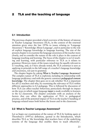 2 TLA and the teaching of language
2.1 Introduction
The previous chapter provided a brief overview of the history of interest
in Teacher Language Awareness (TLA), in the context of the renewed
attention given since the late 1970s to issues relating to ‘Language
Awareness’ / ‘Knowledge About Language’, and in particular to the role
of explicit language knowledge in language learning. The aim of the
present chapter is to examine the language awareness of the teacher more
closely, and to consider the nature of the role it plays in the context of
language teaching and learning. The focus of the chapter is on L2 teach-
ing and learning, with particular reference to TLA as it relates to
grammar. However, many of the issues raised may be equally relevant to
L1 teaching, and, as I have already noted, the TLA construct is seen as
applying in principle to the full range of a teacher’s language knowledge
and awareness, not just to grammar.
The chapter begins by asking What is Teacher Language Awareness?
The complex nature of TLA is explored, including its relationship with
language proficiency and with the generic construct pedagogical content
knowledge. The chapter then goes on to ask whether TLA is important
for all L2 teachers and why, by examining the relevance of TLA within
different approaches to L2 pedagogy. This is followed by discussion of
how TLA can affect teacher behaviour, particularly through its impact
on the ways in which target language input is made available to learners
in the L2 classroom. The chapter concludes with an analysis of the
factors that can affect the application of TLA in pedagogical
practice, and of the potential impact of TLA on the teacher’s handling of
language-related issues both before the lesson and in the classroom.
2.2 What is Teacher Language Awareness?
Let us begin our examination of the nature of TLA by looking again at
Thornbury’s (1997:x) definition, quoted in the Introduction, which
describes TLA as ‘the knowledge that teachers have of the underlying
systems of the language that enables them to teach effectively’.
23
 