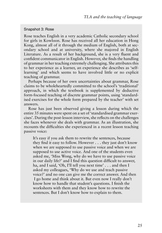 25
TLA and the teaching of language
Snapshot 3: Rose
Rose teaches English in a very academic Catholic secondary school
for girls in Kowloon. Rose has received all her education in Hong
Kong, almost all of it through the medium of English, both at sec-
ondary school and at university, where she majored in English
Literature. As a result of her background, she is a very fluent and
confident communicator in English. However, she finds the handling
of grammar in her teaching extremely challenging. She attributes this
to her experience as a learner, an experience she describes as ‘self-
learning’ and which seems to have involved little or no explicit
teaching of grammar.
Perhaps because of her own uncertainties about grammar, Rose
claims to be wholeheartedly committed to the school’s ‘traditional’
approach, in which the textbook is supplemented by deductive
form-focused teaching of discrete grammar points, using ‘standard-
ised exercises for the whole form prepared by the teacher’ with set
answers.
Rose has just been observed giving a lesson during which the
entire 35 minutes were spent on a set of ‘standardised grammar exer-
cises’. During the post-lesson interview, she reflects on the challenges
she faces whenever she deals with grammar. As an illustration, she
recounts the difficulties she experienced in a recent lesson teaching
passive voice:
It’s easy if you ask them to rewrite the sentences, because
they find it easy to follow. However . . . they just don’t know
when we are supposed to use passive voice and when we are
supposed to use active voice. And one of the students even
asked me, ‘Miss Wong, why do we have to use passive voice
in our daily life?’ and I find this question difficult to answer,
ha, and I said, ‘Oh, I’ll tell you next time’ . . . and then I
asked my colleagues, ‘Why do we use and teach passive
voice?’ and no one can give me the correct answer. And then
I go home and think about it. But even now I really don’t
know how to handle that student’s questions. I finish the
worksheets with them and they know how to rewrite the
sentences. But I don’t know how to explain to them.
 