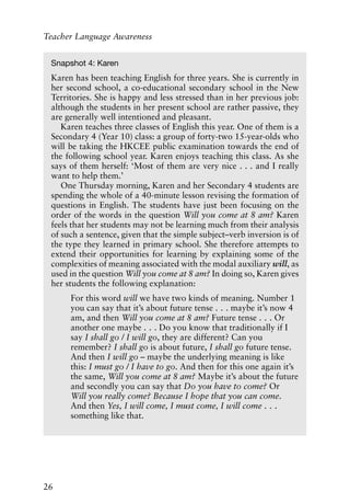 26
Teacher Language Awareness
Snapshot 4: Karen
Karen has been teaching English for three years. She is currently in
her second school, a co-educational secondary school in the New
Territories. She is happy and less stressed than in her previous job:
although the students in her present school are rather passive, they
are generally well intentioned and pleasant.
Karen teaches three classes of English this year. One of them is a
Secondary 4 (Year 10) class: a group of forty-two 15-year-olds who
will be taking the HKCEE public examination towards the end of
the following school year. Karen enjoys teaching this class. As she
says of them herself: ‘Most of them are very nice . . . and I really
want to help them.’
One Thursday morning, Karen and her Secondary 4 students are
spending the whole of a 40-minute lesson revising the formation of
questions in English. The students have just been focusing on the
order of the words in the question Will you come at 8 am? Karen
feels that her students may not be learning much from their analysis
of such a sentence, given that the simple subject–verb inversion is of
the type they learned in primary school. She therefore attempts to
extend their opportunities for learning by explaining some of the
complexities of meaning associated with the modal auxiliary will, as
used in the question Will you come at 8 am? In doing so, Karen gives
her students the following explanation:
For this word will we have two kinds of meaning. Number 1
you can say that it’s about future tense . . . maybe it’s now 4
am, and then Will you come at 8 am? Future tense . . . Or
another one maybe . . . Do you know that traditionally if I
say I shall go / I will go, they are different? Can you
remember? I shall go is about future, I shall go future tense.
And then I will go – maybe the underlying meaning is like
this: I must go / I have to go. And then for this one again it’s
the same, Will you come at 8 am? Maybe it’s about the future
and secondly you can say that Do you have to come? Or
Will you really come? Because I hope that you can come.
And then Yes, I will come, I must come, I will come . . .
something like that.
 