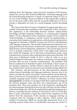thinking about the language content from the viewpoint of the learners,
taking into account their potential difficulties. Analysing language from
the learner/learning perspective is clearly an important aspect of TLA, as
we saw in the Prologue. Karen’s problems in this regard offer confirma-
tion of the point made earlier, that the successful application of TLA in
practice is dependent not only on a sound language systems knowledge
base.
The extract from Karen’s lesson in Snapshot 4 suggests that there are a
number of elements that contribute to the complexity of TLA. Of partic-
ular significance is the relationship between teachers’ subject-matter
knowledge and their language proficiency, or ‘communicative language
ability’ (CLA) in Bachman’s terms. Bachman’s model of CLA consists of
‘both knowledge, or competence, and the capacity for implementing, or
executing, that competence in appropriate, contextualised communicative
language use’ (Bachman, 1990:84). A major part of CLA is what Bachman
calls language competence. This includes organisational competence (cov-
ering grammatical and textual competences) and pragmatic competence
(illocutionary and sociolinguistic competences). The second major part of
CLA is strategic competence, which refers to the higher-order processes
that enable the language user to determine communicative goals, assess
communicative resources, plan communication and execute that plan. The
third part of Bachman’s model of CLA is what he refers to as psy-
chophysiological mechanisms: the auditory, articulatory and neurological
processes that are part of human communication. The problems with
Karen’s explanation in Snapshot 4 appear to be linked, at least in part, to
her strategic competence, and the extent to which she is able to draw on
her communicative resources and convey her intended message effectively.
The closeness and pervasiveness of the interconnections between
subject-matter knowledge and language proficiency become clear if we
stop to consider the nature of teachers’ content-related activity both pre-
lesson and in-lesson. In preparing for lessons with a grammar focus, for
example, language-aware teachers’ reflections on lesson content (their
metacognitions) are likely to encompass both their explicit knowledge of
the relevant grammar rules and their own communicative use of the
grammar item. Then, once teachers are in the classroom, anything they
say about grammar during the lesson not only will draw on their subject-
matter knowledge, but will also be mediated through their language pro-
ficiency, assuming that the medium of instruction is the L2. From this,
then, it seems reasonable to argue that much of the complexity of TLA
derives from the uniqueness of the situation in language teaching (as
compared with the teaching of other subjects), where content and
medium of instruction (MOI) are inextricably intertwined. Even in L2
teaching contexts where there is considerable classroom use of the L1,
27
TLA and the teaching of language
 