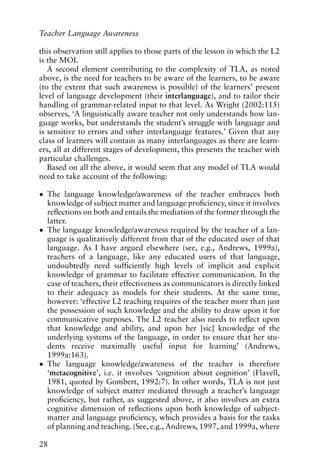 this observation still applies to those parts of the lesson in which the L2
is the MOI.
A second element contributing to the complexity of TLA, as noted
above, is the need for teachers to be aware of the learners, to be aware
(to the extent that such awareness is possible) of the learners’ present
level of language development (their interlanguage), and to tailor their
handling of grammar-related input to that level. As Wright (2002:115)
observes, ‘A linguistically aware teacher not only understands how lan-
guage works, but understands the student’s struggle with language and
is sensitive to errors and other interlanguage features.’ Given that any
class of learners will contain as many interlanguages as there are learn-
ers, all at different stages of development, this presents the teacher with
particular challenges.
Based on all the above, it would seem that any model of TLA would
need to take account of the following:
• The language knowledge/awareness of the teacher embraces both
knowledge of subject matter and language proficiency, since it involves
reflections on both and entails the mediation of the former through the
latter.
• The language knowledge/awareness required by the teacher of a lan-
guage is qualitatively different from that of the educated user of that
language. As I have argued elsewhere (see, e.g., Andrews, 1999a),
teachers of a language, like any educated users of that language,
undoubtedly need sufficiently high levels of implicit and explicit
knowledge of grammar to facilitate effective communication. In the
case of teachers, their effectiveness as communicators is directly linked
to their adequacy as models for their students. At the same time,
however: ‘effective L2 teaching requires of the teacher more than just
the possession of such knowledge and the ability to draw upon it for
communicative purposes. The L2 teacher also needs to reflect upon
that knowledge and ability, and upon her [sic] knowledge of the
underlying systems of the language, in order to ensure that her stu-
dents receive maximally useful input for learning’ (Andrews,
1999a:163).
• The language knowledge/awareness of the teacher is therefore
‘metacognitive’, i.e. it involves ‘cognition about cognition’ (Flavell,
1981, quoted by Gombert, 1992:7). In other words, TLA is not just
knowledge of subject matter mediated through a teacher’s language
proficiency, but rather, as suggested above, it also involves an extra
cognitive dimension of reflections upon both knowledge of subject-
matter and language proficiency, which provides a basis for the tasks
of planning and teaching. (See, e.g., Andrews, 1997, and 1999a, where
28
Teacher Language Awareness
 