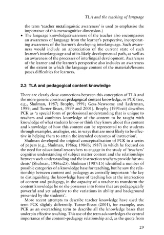 the term ‘teacher metalinguistic awareness’ is used to emphasise the
importance of this metacognitive dimension.)
• The language knowledge/awareness of the teacher also encompasses
an awareness of language from the learner’s perspective, incorporat-
ing awareness of the learner’s developing interlanguage. Such aware-
ness would include an appreciation of the current state of each
learner’s interlanguage and of its likely developmental path, as well as
an awareness of the processes of interlingual development. Awareness
of the learner and the learner’s perspective also includes an awareness
of the extent to which the language content of the materials/lessons
poses difficulties for learners.
2.3 TLA and pedagogical content knowledge
There are clearly close connections between this conception of TLA and
the more generic construct pedagogical content knowledge, or PCK (see,
e.g., Shulman, 1987; Brophy, 1991; Gess-Newsome and Lederman,
1999; and Turner-Bisset, 1999 and 2001). Brophy (1991:xii) describes
PCK as ‘a special form of professional understanding that is unique to
teachers and combines knowledge of the content to be taught with
knowledge of what students know or think they know about this content
and knowledge of how this content can be represented to the students
through examples, analogies, etc. in ways that are most likely to be effec-
tive in helping them to attain the intended outcomes of instruction’.
Shulman developed the original conceptualisation of PCK in a series
of papers (e.g., Shulman, 1986a; 1986b; 1987) in which he focused on
the need for educational researchers to engage in the study of ‘teachers’
cognitive understanding of subject matter content and the relationships
between such understanding and the instruction teachers provide for stu-
dents’ (Shulman, 1986a:25). Shulman (1987:15) identified a number of
possible categories of a knowledge base for teaching, but he saw the rela-
tionship between content and pedagogy as centrally important: ‘the key
to distinguishing the knowledge base of teaching lies at the intersection
of content and pedagogy, in the capacity of a teacher to transform the
content knowledge he or she possesses into forms that are pedagogically
powerful and yet adaptive to the variations in ability and background
presented by the students’.
More recent attempts to describe teacher knowledge have used the
term PCK slightly differently. Turner-Bisset (2001), for example, uses
PCK as an overarching term to describe all the knowledge bases that
underpin effective teaching. This use of the term acknowledges the central
importance of the content–pedagogy relationship and, as the quote from
29
TLA and the teaching of language
 