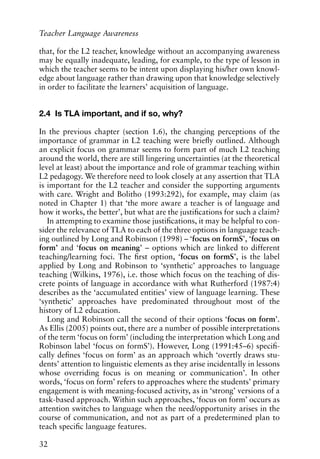 that, for the L2 teacher, knowledge without an accompanying awareness
may be equally inadequate, leading, for example, to the type of lesson in
which the teacher seems to be intent upon displaying his/her own knowl-
edge about language rather than drawing upon that knowledge selectively
in order to facilitate the learners’ acquisition of language.
2.4 Is TLA important, and if so, why?
In the previous chapter (section 1.6), the changing perceptions of the
importance of grammar in L2 teaching were briefly outlined. Although
an explicit focus on grammar seems to form part of much L2 teaching
around the world, there are still lingering uncertainties (at the theoretical
level at least) about the importance and role of grammar teaching within
L2 pedagogy. We therefore need to look closely at any assertion that TLA
is important for the L2 teacher and consider the supporting arguments
with care. Wright and Bolitho (1993:292), for example, may claim (as
noted in Chapter 1) that ‘the more aware a teacher is of language and
how it works, the better’, but what are the justifications for such a claim?
In attempting to examine those justifications, it may be helpful to con-
sider the relevance of TLA to each of the three options in language teach-
ing outlined by Long and Robinson (1998) – ‘focus on formS’, ‘focus on
form’ and ‘focus on meaning’ – options which are linked to different
teaching/learning foci. The first option, ‘focus on formS’, is the label
applied by Long and Robinson to ‘synthetic’ approaches to language
teaching (Wilkins, 1976), i.e. those which focus on the teaching of dis-
crete points of language in accordance with what Rutherford (1987:4)
describes as the ‘accumulated entities’ view of language learning. These
‘synthetic’ approaches have predominated throughout most of the
history of L2 education.
Long and Robinson call the second of their options ‘focus on form’.
As Ellis (2005) points out, there are a number of possible interpretations
of the term ‘focus on form’ (including the interpretation which Long and
Robinson label ‘focus on formS’). However, Long (1991:45–6) specifi-
cally defines ‘focus on form’ as an approach which ‘overtly draws stu-
dents’ attention to linguistic elements as they arise incidentally in lessons
whose overriding focus is on meaning or communication’. In other
words, ‘focus on form’ refers to approaches where the students’ primary
engagement is with meaning-focused activity, as in ‘strong’ versions of a
task-based approach. Within such approaches, ‘focus on form’ occurs as
attention switches to language when the need/opportunity arises in the
course of communication, and not as part of a predetermined plan to
teach specific language features.
32
Teacher Language Awareness
 