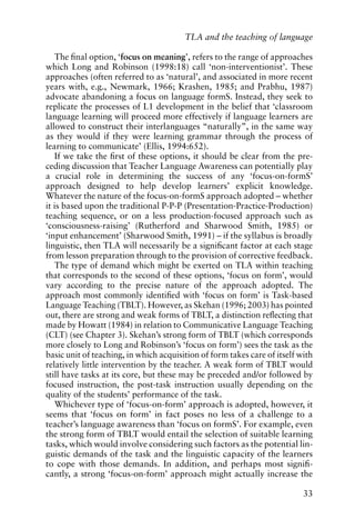 The final option, ‘focus on meaning’, refers to the range of approaches
which Long and Robinson (1998:18) call ‘non-interventionist’. These
approaches (often referred to as ‘natural’, and associated in more recent
years with, e.g., Newmark, 1966; Krashen, 1985; and Prabhu, 1987)
advocate abandoning a focus on language formS. Instead, they seek to
replicate the processes of L1 development in the belief that ‘classroom
language learning will proceed more effectively if language learners are
allowed to construct their interlanguages “naturally”, in the same way
as they would if they were learning grammar through the process of
learning to communicate’ (Ellis, 1994:652).
If we take the first of these options, it should be clear from the pre-
ceding discussion that Teacher Language Awareness can potentially play
a crucial role in determining the success of any ‘focus-on-formS’
approach designed to help develop learners’ explicit knowledge.
Whatever the nature of the focus-on-formS approach adopted – whether
it is based upon the traditional P-P-P (Presentation-Practice-Production)
teaching sequence, or on a less production-focused approach such as
‘consciousness-raising’ (Rutherford and Sharwood Smith, 1985) or
‘input enhancement’ (Sharwood Smith, 1991) – if the syllabus is broadly
linguistic, then TLA will necessarily be a significant factor at each stage
from lesson preparation through to the provision of corrective feedback.
The type of demand which might be exerted on TLA within teaching
that corresponds to the second of these options, ‘focus on form’, would
vary according to the precise nature of the approach adopted. The
approach most commonly identified with ‘focus on form’ is Task-based
Language Teaching (TBLT). However, as Skehan (1996; 2003) has pointed
out, there are strong and weak forms of TBLT, a distinction reflecting that
made by Howatt (1984) in relation to Communicative Language Teaching
(CLT) (see Chapter 3). Skehan’s strong form of TBLT (which corresponds
more closely to Long and Robinson’s ‘focus on form’) sees the task as the
basic unit of teaching, in which acquisition of form takes care of itself with
relatively little intervention by the teacher. A weak form of TBLT would
still have tasks at its core, but these may be preceded and/or followed by
focused instruction, the post-task instruction usually depending on the
quality of the students’ performance of the task.
Whichever type of ‘focus-on-form’ approach is adopted, however, it
seems that ‘focus on form’ in fact poses no less of a challenge to a
teacher’s language awareness than ‘focus on formS’. For example, even
the strong form of TBLT would entail the selection of suitable learning
tasks, which would involve considering such factors as the potential lin-
guistic demands of the task and the linguistic capacity of the learners
to cope with those demands. In addition, and perhaps most signifi-
cantly, a strong ‘focus-on-form’ approach might actually increase the
33
TLA and the teaching of language
 