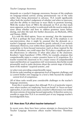 demands on a teacher’s language awareness, because of the emphasis
on language-related activity arising spontaneously out of the tasks
rather than being determined in advance. TLA would significantly
affect both the teacher’s judgement of whether and when to intervene,
and also the ability to intervene in ways likely to promote learning.
With the weaker form of TBLT, the demands on TLA are that much
more apparent, as the teacher is confronted with the need to make deci-
sions about whether and how to address grammar issues before,
during, and after the task (for further discussion, see Richards, 2002,
and Nunan, 2004).
It is with the third option, ‘focus on meaning’, that the importance
of TLA is perhaps the least obvious. After all, if the emphasis is on
non-intervention, then it might be assumed that the demands on a
teacher’s language awareness would be greatly reduced, if not entirely
eliminated. However, even within those approaches which are the least
sympathetic to form-focused instruction (such as those inspired by the
work of Krashen), one could argue that TLA plays a significant part in
the effectiveness or otherwise of what takes place in the classroom.
Krashen’s ‘input hypothesis’ (1981; 1985), for example, proposes that
comprehensible input is a major causative factor in L2 acquisition. If a
teacher wanted the classroom to be a major source of comprehensible
input and therefore an ‘acquisition-rich’ environment, then he/she would
presumably need to make decisions about the current stage of develop-
ment of the students’ ‘acquired systems’, and
(a) select texts providing comprehensible input;
(b) devise tasks entailing an appropriate level of linguistic challenge; and
(c) control his/her own language to a level a little beyond the students’
current level of competence.
All of these tasks would pose considerable challenges to the teacher’s
language awareness.
From this it would appear that although TLA is of particular import-
ance where teachers are employing ‘focus-on-formS’ or ‘focus-on-form’
approaches, it can also impact upon a teacher’s effectiveness even within
the most extreme of meaning-focused approaches. It therefore seems rea-
sonable to argue that TLA is an essential part of any language teacher’s
knowledge/skills base.
2.5 How does TLA affect teacher behaviour?
In recent years, there have been various attempts to characterise how
Teacher Language Awareness affects teacher behaviour. Thornbury
34
Teacher Language Awareness
 