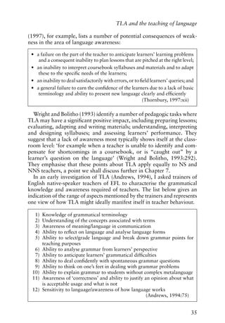 (1997), for example, lists a number of potential consequences of weak-
ness in the area of language awareness:
Wright and Bolitho (1993) identify a number of pedagogic tasks where
TLA may have a significant positive impact, including preparing lessons;
evaluating, adapting and writing materials; understanding, interpreting
and designing syllabuses; and assessing learners’ performance. They
suggest that a lack of awareness most typically shows itself at the class-
room level: ‘for example when a teacher is unable to identify and com-
pensate for shortcomings in a coursebook, or is “caught out” by a
learner’s question on the language’ (Wright and Bolitho, 1993:292).
They emphasise that these points about TLA apply equally to NS and
NNS teachers, a point we shall discuss further in Chapter 7.
In an early investigation of TLA (Andrews, 1994), I asked trainers of
English native-speaker teachers of EFL to characterise the grammatical
knowledge and awareness required of teachers. The list below gives an
indication of the range of aspects mentioned by the trainers and represents
one view of how TLA might ideally manifest itself in teacher behaviour.
35
TLA and the teaching of language
• a failure on the part of the teacher to anticipate learners’ learning problems
and a consequent inability to plan lessons that are pitched at the right level;
• an inability to interpret coursebook syllabuses and materials and to adapt
these to the specific needs of the learners;
• an inability to deal satisfactorily with errors, or to field learners’ queries; and
• a general failure to earn the confidence of the learners due to a lack of basic
terminology and ability to present new language clearly and efficiently
(Thornbury, 1997:xii)
1) Knowledge of grammatical terminology
2) Understanding of the concepts associated with terms
3) Awareness of meaning/language in communication
4) Ability to reflect on language and analyse language forms
5) Ability to select/grade language and break down grammar points for
teaching purposes
6) Ability to analyse grammar from learners’ perspective
7) Ability to anticipate learners’ grammatical difficulties
8) Ability to deal confidently with spontaneous grammar questions
9) Ability to think on one’s feet in dealing with grammar problems
10) Ability to explain grammar to students without complex metalanguage
11) Awareness of ‘correctness’ and ability to justify an opinion about what
is acceptable usage and what is not
12) Sensitivity to language/awareness of how language works
(Andrews, 1994:75)
 