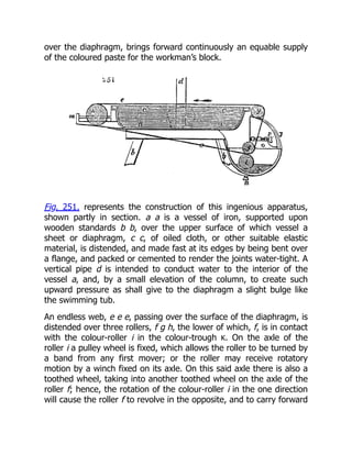 over the diaphragm, brings forward continuously an equable supply
of the coloured paste for the workman’s block.
Fig. 251. represents the construction of this ingenious apparatus,
shown partly in section. a a is a vessel of iron, supported upon
wooden standards b b, over the upper surface of which vessel a
sheet or diaphragm, c c, of oiled cloth, or other suitable elastic
material, is distended, and made fast at its edges by being bent over
a flange, and packed or cemented to render the joints water-tight. A
vertical pipe d is intended to conduct water to the interior of the
vessel a, and, by a small elevation of the column, to create such
upward pressure as shall give to the diaphragm a slight bulge like
the swimming tub.
An endless web, e e e, passing over the surface of the diaphragm, is
distended over three rollers, f g h, the lower of which, f, is in contact
with the colour-roller i in the colour-trough K. On the axle of the
roller i a pulley wheel is fixed, which allows the roller to be turned by
a band from any first mover; or the roller may receive rotatory
motion by a winch fixed on its axle. On this said axle there is also a
toothed wheel, taking into another toothed wheel on the axle of the
roller f; hence, the rotation of the colour-roller i in the one direction
will cause the roller f to revolve in the opposite, and to carry forward
 
