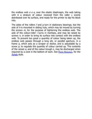 the endless web e e e, over the elastic diaphragm, the web taking
with it a stratum of colour received from the roller i, evenly
distributed over its surface, and ready for the printer to dip his block
into.
The axles of the rollers f and g turn in stationary bearings; but the
axle of h is mounted in sliding nuts, which may be moved by turning
the screws m, for the purpose of tightening the endless web. The
axle of the colour-roller i turns in mortises, and may be raised by
screws n, in order to bring its surface into contact with the endless
web. To prevent too great a quantity of colour being taken up, the
endless web passes through a long slit, or parallel aperture, in a
frame o, which acts as a scraper or doctor, and is adjustable by a
screw p, to regulate the quantity of colour carried up. The contents
of the vessel a, and of the colour-trough K, may be discharged when
required by a cock in the bottom of each. See Paper Hangings, for the
Fondu style.
 
