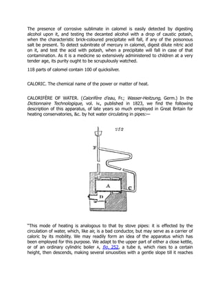 The presence of corrosive sublimate in calomel is easily detected by digesting
alcohol upon it, and testing the decanted alcohol with a drop of caustic potash,
when the characteristic brick-coloured precipitate will fall, if any of the poisonous
salt be present. To detect subnitrate of mercury in calomel, digest dilute nitric acid
on it, and test the acid with potash, when a precipitate will fall in case of that
contamination. As it is a medicine so extensively administered to children at a very
tender age, its purity ought to be scrupulously watched.
118 parts of calomel contain 100 of quicksilver.
CALORIC. The chemical name of the power or matter of heat.
CALORIFÈRE OF WATER. (Calorifère d’eau, Fr.; Wasser-Heitzung, Germ.) In the
Dictionnaire Technologique, vol. iv., published in 1823, we find the following
description of this apparatus, of late years so much employed in Great Britain for
heating conservatories, &c. by hot water circulating in pipes:—
“This mode of heating is analogous to that by stove pipes: it is effected by the
circulation of water, which, like air, is a bad conductor, but may serve as a carrier of
caloric by its mobility. We may readily form an idea of the apparatus which has
been employed for this purpose. We adapt to the upper part of either a close kettle,
or of an ordinary cylindric boiler A, fig. 252, a tube B, which rises to a certain
height, then descends, making several sinuosities with a gentle slope till it reaches
 