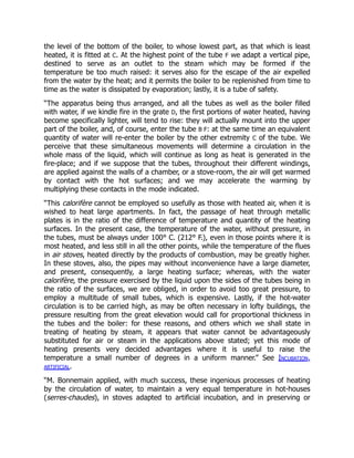the level of the bottom of the boiler, to whose lowest part, as that which is least
heated, it is fitted at C. At the highest point of the tube F we adapt a vertical pipe,
destined to serve as an outlet to the steam which may be formed if the
temperature be too much raised: it serves also for the escape of the air expelled
from the water by the heat; and it permits the boiler to be replenished from time to
time as the water is dissipated by evaporation; lastly, it is a tube of safety.
“The apparatus being thus arranged, and all the tubes as well as the boiler filled
with water, if we kindle fire in the grate D, the first portions of water heated, having
become specifically lighter, will tend to rise: they will actually mount into the upper
part of the boiler, and, of course, enter the tube B F: at the same time an equivalent
quantity of water will re-enter the boiler by the other extremity C of the tube. We
perceive that these simultaneous movements will determine a circulation in the
whole mass of the liquid, which will continue as long as heat is generated in the
fire-place; and if we suppose that the tubes, throughout their different windings,
are applied against the walls of a chamber, or a stove-room, the air will get warmed
by contact with the hot surfaces; and we may accelerate the warming by
multiplying these contacts in the mode indicated.
“This calorifère cannot be employed so usefully as those with heated air, when it is
wished to heat large apartments. In fact, the passage of heat through metallic
plates is in the ratio of the difference of temperature and quantity of the heating
surfaces. In the present case, the temperature of the water, without pressure, in
the tubes, must be always under 100° C. (212° F.), even in those points where it is
most heated, and less still in all the other points, while the temperature of the flues
in air stoves, heated directly by the products of combustion, may be greatly higher.
In these stoves, also, the pipes may without inconvenience have a large diameter,
and present, consequently, a large heating surface; whereas, with the water
calorifère, the pressure exercised by the liquid upon the sides of the tubes being in
the ratio of the surfaces, we are obliged, in order to avoid too great pressure, to
employ a multitude of small tubes, which is expensive. Lastly, if the hot-water
circulation is to be carried high, as may be often necessary in lofty buildings, the
pressure resulting from the great elevation would call for proportional thickness in
the tubes and the boiler: for these reasons, and others which we shall state in
treating of heating by steam, it appears that water cannot be advantageously
substituted for air or steam in the applications above stated; yet this mode of
heating presents very decided advantages where it is useful to raise the
temperature a small number of degrees in a uniform manner.” See Incubation,
artificial.
“M. Bonnemain applied, with much success, these ingenious processes of heating
by the circulation of water, to maintain a very equal temperature in hot-houses
(serres-chaudes), in stoves adapted to artificial incubation, and in preserving or
 