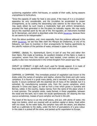 quickening vegetation within hot-houses, or outside of their walls, during seasons
unpropitious to horticulture.
“Since the capacity of water for heat is very great, if the mass of it in a circulation-
apparatus be very considerable, and the circulation be accelerated by proper
arrangements, as by cooling the descending tube exterior to the stove-room, we
may easily obtain by such means a moderately high and uniform temperature,
provided the heat generated in the fire-place be tolerably regular. We may easily
secure this essential point by the aid of the fire-regulator, an instrument invented
by M. Bonnemain, and which is described under the article Incubation, because there
its use seems to be indispensable.”
From the above quotation, and, more especially, from the evidence adduced in the
article Incubation, we see how little claim the Marquis de Chabannes, or any of his
followers, can have to invention in their arrangements for heating apartments by
the calorific motions of the particles of water, enclosed in pipes of any kind.
CAMBRIC. (Batiste, Fr.; Kammertuch, Germ.) A sort of very fine and rather thin
linen fabric, first made at Cambray. An excellent imitation of this fabric is made in
Lancashire, woven from fine cotton yarn hard twisted. Linen cambric of a good
quality is also now manufactured in the United Kingdom from power-spun flax.
CAMLET OR CAMBLET. A light stuff, much used for female apparel. It is made of
long wool hard spun, sometimes mixed in the loom with cotton or linen yarn.
CAMPHOR, or CAMPHIRE. This immediate product of vegetation was known to the
Arabs under the names of kamphur and kaphur, whence the Greek and Latin name
camphora. It is found in a great many plants, and is secreted, in purity, by several
laurels: it occurs combined with the essential oils of many of the labiatæ; but it is
extracted, for manufacturing purposes only, from the Laurus camphora, which
abounds in China and Japan, as well as from a tree which grows in Sumatra and
Borneo, called, in the country, Kapour barros, from the name of the place where it
is most common. The camphor exists, ready formed, in these vegetables, between
the wood and the bark; but it does not exude spontaneously. On cleaving the tree
Laurus sumatrensis, masses of pure camphor are found in the pith.
The wood of the laurus is cut into small pieces, and put, with plenty of water, into
large iron boilers, which are covered with an earthen capital or dome, lined within
with rice straw. As the water boils, the camphor rises with the steam, and attaches
itself as a sublimate to the stalks, under the form of granulations of a grey colour.
In this state it is picked off the straw, and packed up for exportation to Europe.
 