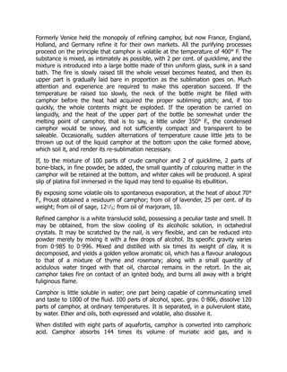 Formerly Venice held the monopoly of refining camphor, but now France, England,
Holland, and Germany refine it for their own markets. All the purifying processes
proceed on the principle that camphor is volatile at the temperature of 400° F. The
substance is mixed, as intimately as possible, with 2 per cent. of quicklime, and the
mixture is introduced into a large bottle made of thin uniform glass, sunk in a sand
bath. The fire is slowly raised till the whole vessel becomes heated, and then its
upper part is gradually laid bare in proportion as the sublimation goes on. Much
attention and experience are required to make this operation succeed. If the
temperature be raised too slowly, the neck of the bottle might be filled with
camphor before the heat had acquired the proper subliming pitch; and, if too
quickly, the whole contents might be exploded. If the operation be carried on
languidly, and the heat of the upper part of the bottle be somewhat under the
melting point of camphor, that is to say, a little under 350° F., the condensed
camphor would be snowy, and not sufficiently compact and transparent to be
saleable. Occasionally, sudden alternations of temperature cause little jets to be
thrown up out of the liquid camphor at the bottom upon the cake formed above,
which soil it, and render its re-sublimation necessary.
If, to the mixture of 100 parts of crude camphor and 2 of quicklime, 2 parts of
bone-black, in fine powder, be added, the small quantity of colouring matter in the
camphor will be retained at the bottom, and whiter cakes will be produced. A spiral
slip of platina foil immersed in the liquid may tend to equalise its ebullition.
By exposing some volatile oils to spontaneous evaporation, at the heat of about 70°
F., Proust obtained a residuum of camphor; from oil of lavender, 25 per cent. of its
weight; from oil of sage, 121⁄2; from oil of marjoram, 10.
Refined camphor is a white translucid solid, possessing a peculiar taste and smell. It
may be obtained, from the slow cooling of its alcoholic solution, in octahedral
crystals. It may be scratched by the nail, is very flexible, and can be reduced into
powder merely by mixing it with a few drops of alcohol. Its specific gravity varies
from 0·985 to 0·996. Mixed and distilled with six times its weight of clay, it is
decomposed, and yields a golden yellow aromatic oil, which has a flavour analogous
to that of a mixture of thyme and rosemary; along with a small quantity of
acidulous water tinged with that oil, charcoal remains in the retort. In the air,
camphor takes fire on contact of an ignited body, and burns all away with a bright
fuliginous flame.
Camphor is little soluble in water; one part being capable of communicating smell
and taste to 1000 of the fluid. 100 parts of alcohol, spec. grav. 0·806, dissolve 120
parts of camphor, at ordinary temperatures. It is separated, in a pulverulent state,
by water. Ether and oils, both expressed and volatile, also dissolve it.
When distilled with eight parts of aquafortis, camphor is converted into camphoric
acid. Camphor absorbs 144 times its volume of muriatic acid gas, and is
 