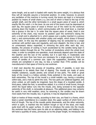same length, and as each is loaded with nearly the same weight, it is obvious that
they will all naturally assume a horizontal position. In order, however, to prevent
any oscillation of the machine in turning round, the levers are kept in a horizontal
position by means of small chains a a, one end of which is fixed to the top of the
upright shaft, and the other terminates in a small square piece of wood b, which
exactly fills the notch c in the lever. As one end of the levers must be depressed at
each dip, the square piece of wood is thrown out of the notch by the workman
pressing down the handle D, which communicates with the small lever e, inserted
into a groove in the bar B. In order that the square piece of wood, fixed in one
extremity of the chain, may recover its position upon the workman’s raising the
port, a small cord is attached to it, which passes over a pulley inserted in a groove
near c, and communicates with another pulley and weight, which draws it forward
to the notch. In this way the operation of dipping may be conducted by a single
workman with perfect ease and regularity, and even dispatch. No time is lost, and
no unnecessary labour expended, in removing the ports after each dip; and,
besides, the process of cooling is much accelerated by the candles being kept in
constant motion through the air. The number of revolutions which the wheel must
make, in order to complete one operation, must obviously depend upon the state of
the weather and the size of the candles; but it is said that, in moderately cold
weather, not more than two hours are necessary for a single person to finish one
wheel of candles of a common size. Upon the supposition, therefore, that six
wheels are completed in one day, no less a number than 7776 candles will be
manufactured in that space of time by one workman.
I shall next describe the process of moulding, which, if possible, is even less
complicated in its details than that of dipping. The moulds are made of some
metallic substance, usually pewter, and consist of two parts. The shaft or great
body of the mould is a hollow cylinder, finely polished in the inside, and open at
both extremities. The top of the mould is a small metallic cup, having a moulding
within-side, and a hole to admit the wick. The two parts are soldered together, and
when united, as will readily be imagined, have the shape of a moulded candle. A
third piece, called the foot, is sometimes added; it is a kind of small funnel, through
which the liquid tallow runs into the mould, and, being screwed to the opposite
extremity of the shaft, is removable at pleasure. This additional piece may certainly
be useful in very mild weather; since, by removing it, the candles may be drawn
more easily from the moulds; but, in general, it may be dispensed with.
Eight or twelve of these moulds, according to their size, are fixed in a frame, which
bears a great resemblance to a wooden stool, the upper surface of which forms a
kind of trough. The top of the moulds points downwards, and the other extremity,
which is open, is inserted into the bottom trough or top of the stool, and made
quite level with its upper surface. In order to introduce the wicks into the mould,
the workman lays the frame upon its side on an adjoining table, and holding in his
left hand a quantity of wicks, previously cut to the proper length, he introduces into
 