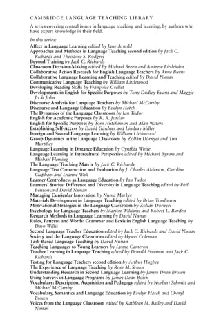 CAMBRIDGE LANGUAGE TEACHING LIBRARY
A series covering central issues in language teaching and learning, by authors who
have expert knowledge in their field.
In this series:
Affect in Language Learning edited by Jane Arnold
Approaches and Methods in Language Teaching second edition by Jack C.
Richards and Theodore S. Rodgers
Beyond Training by Jack C. Richards
Classroom Decision-Making edited by Michael Breen and Andrew Littlejohn
Collaborative Action Research for English Language Teachers by Anne Burns
Collaborative Language Learning and Teaching edited by David Nunan
Communicative Language Teaching by William Littlewood
Developing Reading Skills by Françoise Grellet
Developments in English for Specific Purposes by Tony Dudley-Evans and Maggie
Jo St John
Discourse Analysis for Language Teachers by Michael McCarthy
Discourse and Language Education by Evelyn Hatch
The Dynamics of the Language Classroom by Ian Tudor
English for Academic Purposes by R. R. Jordan
English for Specific Purposes by Tom Hutchinson and Alan Waters
Establishing Self-Access by David Gardner and Lindsay Miller
Foreign and Second Language Learning by William Littlewood
Group Dynamics in the Language Classroom by Zoltán Dörnyei and Tim
Murphey
Language Learning in Distance Education by Cynthia White
Language Learning in Intercultural Perspective edited by Michael Byram and
Michael Fleming
The Language Teaching Matrix by Jack C. Richards
Language Test Construction and Evaluation by J. Charles Alderson, Caroline
Clapham and Dianne Wall
Learner-Centredness as Language Education by Ian Tudor
Learners’ Stories: Difference and Diversity in Language Teaching edited by Phil
Benson and David Nunan
Managing Curricular Innovation by Numa Markee
Materials Development in Language Teaching edited by Brian Tomlinson
Motivational Strategies in the Language Classroom by Zoltán Dörnyei
Psychology for Language Teachers by Marion Williams and Robert L. Burden
Research Methods in Language Learning by David Nunan
Rules, Patterns and Words: Grammar and Lexis in English Language Teaching by
Dave Willis
Second Language Teacher Education edited by Jack C. Richards and David Nunan
Society and the Language Classroom edited by Hywel Coleman
Task-Based Language Teaching by David Nunan
Teaching Languages to Young Learners by Lynne Cameron
Teacher Learning in Language Teaching edited by Donald Freeman and Jack C.
Richards
Testing for Language Teachers second edition by Arthur Hughes
The Experience of Language Teaching by Rose M. Senior
Understanding Research in Second Language Learning by James Dean Brown
Using Surveys in Language Programs by James Dean Bown
Vocabulary: Description, Acquisition and Pedagogy edited by Norbert Schmitt and
Michael McCarthy
Vocabulary, Semantics and Language Education by Evelyn Hatch and Cheryl
Brown
Voices from the Language Classroom edited by Kathleen M. Bailey and David
Nunan
 