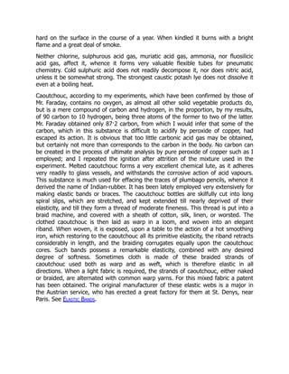 hard on the surface in the course of a year. When kindled it burns with a bright
flame and a great deal of smoke.
Neither chlorine, sulphurous acid gas, muriatic acid gas, ammonia, nor fluosilicic
acid gas, affect it, whence it forms very valuable flexible tubes for pneumatic
chemistry. Cold sulphuric acid does not readily decompose it, nor does nitric acid,
unless it be somewhat strong. The strongest caustic potash lye does not dissolve it
even at a boiling heat.
Caoutchouc, according to my experiments, which have been confirmed by those of
Mr. Faraday, contains no oxygen, as almost all other solid vegetable products do,
but is a mere compound of carbon and hydrogen, in the proportion, by my results,
of 90 carbon to 10 hydrogen, being three atoms of the former to two of the latter.
Mr. Faraday obtained only 87·2 carbon, from which I would infer that some of the
carbon, which in this substance is difficult to acidify by peroxide of copper, had
escaped its action. It is obvious that too little carbonic acid gas may be obtained,
but certainly not more than corresponds to the carbon in the body. No carbon can
be created in the process of ultimate analysis by pure peroxide of copper such as I
employed; and I repeated the ignition after attrition of the mixture used in the
experiment. Melted caoutchouc forms a very excellent chemical lute, as it adheres
very readily to glass vessels, and withstands the corrosive action of acid vapours.
This substance is much used for effacing the traces of plumbago pencils, whence it
derived the name of Indian-rubber. It has been lately employed very extensively for
making elastic bands or braces. The caoutchouc bottles are skilfully cut into long
spiral slips, which are stretched, and kept extended till nearly deprived of their
elasticity, and till they form a thread of moderate fineness. This thread is put into a
braid machine, and covered with a sheath of cotton, silk, linen, or worsted. The
clothed caoutchouc is then laid as warp in a loom, and woven into an elegant
riband. When woven, it is exposed, upon a table to the action of a hot smoothing
iron, which restoring to the caoutchouc all its primitive elasticity, the riband retracts
considerably in length, and the braiding corrugates equally upon the caoutchouc
cores. Such bands possess a remarkable elasticity, combined with any desired
degree of softness. Sometimes cloth is made of these braided strands of
caoutchouc used both as warp and as weft, which is therefore elastic in all
directions. When a light fabric is required, the strands of caoutchouc, either naked
or braided, are alternated with common warp yarns. For this mixed fabric a patent
has been obtained. The original manufacturer of these elastic webs is a major in
the Austrian service, who has erected a great factory for them at St. Denys, near
Paris. See Elastic Bands.
 