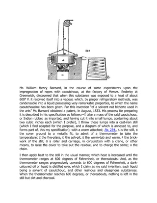 Mr. William Henry Barnard, in the course of some experiments upon the
impregnation of ropes with caoutchouc, at the factory of Messrs. Enderby at
Greenwich, discovered that when this substance was exposed to a heat of about
600° F. it resolved itself into a vapour, which, by proper refrigeratory methods, was
condensable into a liquid possessing very remarkable properties, to which the name
caoutchoucine has been given. For this invention “of a solvent not hitherto used in
the arts” Mr. Barnard obtained a patent, in August, 1833. His process for preparing
it is described in his specification as follows:—I take a mass of the said caoutchouc,
or Indian rubber, as imported, and having cut it into small lumps, containing about
two cubic inches each (which I prefer), I throw these lumps into a cast-iron still
(which I find adapted for the purpose, and a diagram of which is annexed to, and
forms part of, this my specification), with a worm attached; fig. 254., A is the still, B
the cover ground to a metallic fit, to admit of a thermometer to take the
temperature; C the fire-place, D the ash-pit, E the worm-tub and worm, F the brick-
work of the still, G a roller and carriage, in conjunction with a crane, or other
means, to raise the cover to take out the residue, and to charge the same; H the
chain.
I then apply heat to the still in the usual manner, which heat is increased until the
thermometer ranges at 600 degrees of Fahrenheit, or thereabouts. And, as the
thermometer ranges progressively upwards to 600 degrees of Fahrenheit, a dark-
coloured oil or liquid is distilled over, which I claim as my said invention, such liquid
being a solvent of caoutchouc, and other resinous and oleaginous substances.
When the thermometer reaches 600 degrees, or thereabouts, nothing is left in the
still but dirt and charcoal.
 