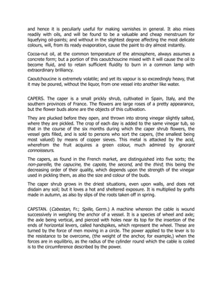 and hence it is peculiarly useful for making varnishes in general. It also mixes
readily with oils, and will be found to be a valuable and cheap menstruum for
liquefying oil-paints; and without in the slightest degree affecting the most delicate
colours, will, from its ready evaporation, cause the paint to dry almost instantly.
Cocoa-nut oil, at the common temperature of the atmosphere, always assumes a
concrete form; but a portion of this caoutchoucine mixed with it will cause the oil to
become fluid, and to retain sufficient fluidity to burn in a common lamp with
extraordinary brilliancy.
Caoutchoucine is extremely volatile; and yet its vapour is so exceedingly heavy, that
it may be poured, without the liquor, from one vessel into another like water.
CAPERS. The caper is a small prickly shrub, cultivated in Spain, Italy, and the
southern provinces of France. The flowers are large roses of a pretty appearance,
but the flower buds alone are the objects of this cultivation.
They are plucked before they open, and thrown into strong vinegar slightly salted,
where they are pickled. The crop of each day is added to the same vinegar tub, so
that in the course of the six months during which the caper shrub flowers, the
vessel gets filled, and is sold to persons who sort the capers, (the smallest being
most valued) by means of copper sieves. This metal is attacked by the acid,
wherefrom the fruit acquires a green colour, much admired by ignorant
connoisseurs.
The capers, as found in the French market, are distinguished into five sorts; the
non-pareille, the capucine, the capote, the second, and the third; this being the
decreasing order of their quality, which depends upon the strength of the vinegar
used in pickling them, as also the size and colour of the buds.
The caper shrub grows in the driest situations, even upon walls, and does not
disdain any soil; but it loves a hot and sheltered exposure. It is multiplied by grafts
made in autumn, as also by slips of the roots taken off in spring.
CAPSTAN. (Cabestan, Fr.; Spille, Germ.) A machine whereon the cable is wound
successively in weighing the anchor of a vessel. It is a species of wheel and axle;
the axle being vertical, and pierced with holes near its top for the insertion of the
ends of horizontal levers, called handspikes, which represent the wheel. These are
turned by the force of men moving in a circle. The power applied to the lever is to
the resistance to be overcome, (the weight of the anchor, for example,) when the
forces are in equilibrio, as the radius of the cylinder round which the cable is coiled
is to the circumference described by the power.
 