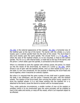 Fig. 255. is the external appearance of this capstan. Fig. 256. a horizontal view of
the toothed geer at the top of the barrel. The barrel, with the whelps a a, turns
loosely upon a verticle spindle fixed into the deck of the vessel. The drum-head b
also turns loosely upon the same spindle. The circular frame c c, in fig. 256., in
which the axes of the toothed wheels d d d are mounted, is fixed to the central
spindle. The rim e e e, with internal teeth, is made fast to the top of the barrel; and
the pinion f, which slides upon the spindle, is connected to the drum-head.
When it is intended to work the capstan with ordinary power, the pinion f is raised
up into the recess of the drum-head, by means of a screw g, fig. 255., which
throws it out of geer with the toothed wheels, and it is then locked up by a pin z:
the bolts h h are now introduced, for the purpose of fastening the drum-head and
barrel together, when it becomes an ordinary capstan.
But when it is required that the same number of men shall exert a greater power,
the bolts h are withdrawn, and the pinion f lowered into geer, with the toothed
wheels. The rotation of the drum-head, then carrying the pinion round, causes it to
drive the toothed wheels d d d; and these working into the toothed rim e e,
attached to the barrel, cause the barrel to revolve with an increased power.
Thus, under particular circumstances, a smaller number of men at the capstan or
windlass (which is to be constructed upon the same principle) will be enabled to
haul in the cable and anchor, or warp off the vessel, which is an important object to
be effected.
 