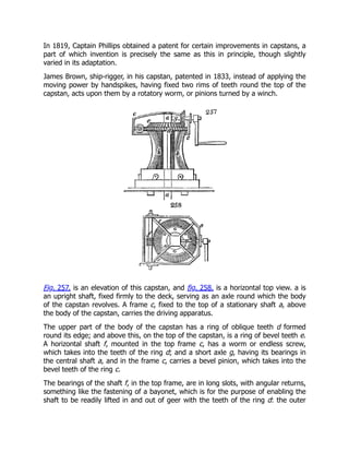 In 1819, Captain Phillips obtained a patent for certain improvements in capstans, a
part of which invention is precisely the same as this in principle, though slightly
varied in its adaptation.
James Brown, ship-rigger, in his capstan, patented in 1833, instead of applying the
moving power by handspikes, having fixed two rims of teeth round the top of the
capstan, acts upon them by a rotatory worm, or pinions turned by a winch.
Fig. 257. is an elevation of this capstan, and fig. 258. is a horizontal top view. a is
an upright shaft, fixed firmly to the deck, serving as an axle round which the body
of the capstan revolves. A frame c, fixed to the top of a stationary shaft a, above
the body of the capstan, carries the driving apparatus.
The upper part of the body of the capstan has a ring of oblique teeth d formed
round its edge; and above this, on the top of the capstan, is a ring of bevel teeth e.
A horizontal shaft f, mounted in the top frame c, has a worm or endless screw,
which takes into the teeth of the ring d; and a short axle g, having its bearings in
the central shaft a, and in the frame c, carries a bevel pinion, which takes into the
bevel teeth of the ring c.
The bearings of the shaft f, in the top frame, are in long slots, with angular returns,
something like the fastening of a bayonet, which is for the purpose of enabling the
shaft to be readily lifted in and out of geer with the teeth of the ring d: the outer
 