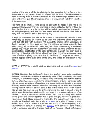 bearing of the axle g of the bevel pinion is also supported in the frame c, in a
similar way, in order to put it in and out of geer with the teeth of the bevel ring e. A
mode of shifting these is essential; because the two toothed rings, and their driving
worm and pinion, give different speeds, and, of course, cannot be both in operation
at the same time.
The worm of the shaft f, being placed in geer with the teeth of the ring d, on
applying rotatory power thereto, by means of winches attached to the ends of the
shaft, the barrel or body of the capstan will be made to revolve with a slow motion,
but with great power; and thus two men at the winches will do the same work as
many men with capstan bars in the ordinary way.
If a quicker movement than that of the endless screw is desired, then the driving
power may be applied by a winch to the axle g of the bevel pinion, that pinion
being put into geer with the bevel ring e, and the endless screw withdrawn. It
should, however, be here remarked, that the patentee proposes to employ two
short axles g, placed opposite to each other, with bevel pinions acting in the bevel-
toothed ring, though only one is shown in the figure to avoid confusion. He also
contemplates a modification of the same contrivance, in which four short axles g,
placed at right angles, with pinions taking into a bevel ring, may be employed, and
made effective in giving rotatory motion to the barrel of a capstan by means of
winches applied to the outer ends of the axle, and turned by the labour of four
men.
CARAT or CARACT is a weight used by goldsmiths and jewellers. See Assay and
Diamond.
CARBON, (Carbone, Fr.; Kohlenstoff, Germ.) in a perfectly pure state, constitutes
diamond. Carbonaceous substances are usually more or less compound, containing
hydrogen, or sometimes oxygen, and azote, along with earthy and metallic matters.
Carbon, tolerably pure, abounds in the mineral kingdom; and, in a combined state,
it forms a main constituent of vegetable and animal bodies. Anthracite is a mineral
charcoal, differing from common pit-coal in containing no bitumen, and, therefore,
burning without flame or smoke. Coke is the carbonaceous mass which remains
after pit-coal has been exposed to ignition for some time out of contact of air; its
volatile parts having been dissipated by the heat. It is a spongy substance, of an
iron-black colour, a somewhat metallic lustre, and does not easily burn unless
several pieces are kindled together. With a good draught, however, it produces a
most intense heat. Wood charcoal is obtained by the calcination of wood in close
vessels, as described under the article Acetic Acid, or in piles of various shapes,
covered with loam, to screen it from the free action of the atmosphere, which
would otherwise consume it entirely. See Charcoal. Such carbon is a solid, without
smell or taste, and bears the strongest heats of our furnaces without suffering any
 