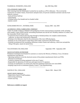 WARMSEAL WINDOWS, ENGLAND July 2003-May 2004
PVCu WINDOW FABRICATOR
After returning from the Netherlands I worked for ten months as a PVCu fabricator. This involved the
construction of window frames, french doors and patio doors, for private residential customers and also local
authority contracts.
- Sash and frame build-up
- Sash hanging
- Welding using a four headed and two headed welder
- Quality control
--------------------------------------
SCHELDEBOUWE B.V., NETHERLANDS January 2002 - July 2003
ALUMINIUM / STEEL FABRICATOR / FOREMAN
I spent 18 months working in Holland in the production of items used in projects around the world, including,
most notably, Canary Wharf and the surrounding Docklands area and the new Wembley Stadium in London, and
the Amsterdam World Trade Centre.
- Construction from technical drawing stage through to finished product, for complete sealed elements,
walkways, air ducts and architectural components
- Working in the fabrication shed for the construction of the more difficult projects.
- Working on one of the projects in Den Haag whilst under construction (The Hoff Toren)
- Working on production line assembling aluminium window frames and walkways, which also included the
fitting of the glass, mastic kit and all trims.
---------------------------------
VIA-SYSTEMS LTD, ENGLAND September 1998 – September 2001
MANUFACTURING SUPERVISOR
Production of printed circuit boards for customers as varied as the Ministry of Defence, Cisco, Cell phone
manufacturers and Marconi.
- Operating machinery to test the electrical current of the product manufactured which were PCBs
(Printed Circuit Boards)
- Trained in running all testing equipment in the area (3 types)
- Responsible for operations of work area and supervision of 12 operators.
- Carrying out maintenance on certain tools when the equipment technicians were unavailable
- Keeping scrap levels to a minimum (Quality Control / Lean Manufacturing)
----------------------------------
SAFEWAY PLC, ENGLAND March 1988 – March 1998
NIGHT CREW FOREMAN
- Supervision of up to 25 staff members
- Interviewing and hiring
- Goods receiving
References available on request
 