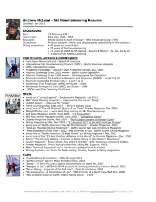 Andrew McLean  395 Crestview Drive, Park City, UT 84098  amclean@xmission.com  435.615.7124
Andrew McLean - Ski Mountaineering Resume
Updated: Jan 2013
BACKGROUND
Born: 24 February 1961
Home town: Park City, Utah - USA
Education: Rhode Island School of Design – BFA Industrial Design 1985
Occupation: Product designer, writer and photographer specializing in the outdoors.
Skiing experience: • 47 years on snow & skis
• 25 years of Ski Mountaineering
• 16 years of USSA & FIS Racing - Juniors & Master - SL, GS, SG & DH
• 3 years of Ski Racing Coaching
CERTIFICATES, AWARDS & MEMBERSHIPS
• Hans Saari Memorial Fund – Board of Directors
• International Ski Mountaineering Council (ISMC) - North American delegate
• ISMC International Judge
• Avalanche Forecaster - 2003/04 Utah Avalanche Center, SLC, Utah
• Polartec Challenge Grant 2002 winner - Baffin Island Expedition
• Polartec Challenge Grant 1999 winner - Shishapangma Ski Expedition
• American Institute for Avalanche Research and Education (AIARE) - Level II & III
• American Avalanche Institute (AAI) - Level 1 & II
• Wilderness First Responder (WFR) certificate – 2002
• Wilderness Emergency Care (WEC) certificate – 1994
• USSCA Level One Coaching Certificate
MEDIA
• Voted as a “Living Legend” – Backcountry Magazine, Jan 2013
• ABC “Good Morning America” – Interview for the movie “Steep”
• Colbert Report – Interview for “Steep”
• Men’s Journal profile, Sept 2007 – Style & Design Issue
• Voted one of “The 48 Greatest Skiers of our Time” Powder Magazine, Dec 2006
• StraightChuter.com – semi daily blog posting on Ski Mountaineering
• Salt Lake Magazine profile, Sept 2005 - "10 Innovators"
• The New Yorker Magazine profile, April 2005 - "Dangerous Game"
• Outside Magazine profile, May 2005 - "Thrill Daddy Dreams of Powder Dawn"
• Skiing Magazine profile, Nov 2003 - "11 Reasons NOT to Ski With Andrew McLean"
• Voted one of "North America's Top Ski Mountaineers" - Powder Magazine, 2004
• “Best Ski Mountaineering Adventure” - Baffin Island. Nat Geo Adventure Magazine
• "Best Expedition of the Year - 2002" Arcs Over the Arctic - Baffin Island. Skiing Magazine
• Voted one of “North America’s 25 Best Skiers” by Skiing Magazine - Feb, 2001
• Voted one of the “25 Best Outdoor Athletes in the World” by Outside Magazine - Dec, 2000
• Author “The Chuting Gallery - A Guide to Steep Skiing in the Wasatch Mountains”
• Couloir Magazine - Cover photo, Nov 2002 & Oct/Nov 1995. Numerous articles & photos.
• Powder Magazine - Photo Annual centerfold, skiing Mt. Superior, 1993.
• Black Diamond Equipment Ltd. - numerous catalog photos & articles
• Writing & photo contributor for Backcountry, Couloir, Powder & Skiing magazines
FILMS
• PowderWhore Productions – 2002 through 2012
• “Wintervention” Warren Miller Entertainment, 2010
• “Steep” – A Sony Pictures Classics documentary on steep ski, 2007
• “Trapped in Ice” - WGBH & NOVA account of climbing Antarctica’s Vinson Massif, 2002
• “Teton Skiing – Legends of the Fall Line” – Piton Productions, 2001
• “Shishapangma - A Celebration of Life” - NBC Premier of a North Face/AAP film, 2000
• “The Greatest Snow on Earth: Utah's Skiing Story” - 1999
 