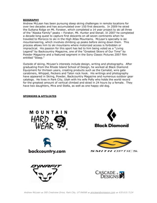 Andrew McLean  395 Crestview Drive, Park City, UT 84098  amclean@xmission.com  435.615.7124
BIOGRAPHY
Andrew McLean has been pursuing steep skiing challenges in remote locations for
over two decades and has accumulated over 150 first descents. In 2009 he skied
the Sultana Ridge on Mt. Foraker, which completed a 14 year project to ski all three
of the “Alaska Family” peaks – Foraker, Mt. Hunter and Denali. In 2007 he completed
a decade long quest to capture first descents on all seven continents when he
traveled to Morocco to ski in the High Atlas Mountains. McLean’s specialty is ski
mountaineering, which involves climbing up peaks before skiing down them. This
process allows him to ski mountains where motorized access is forbidden or
impractical. His passion for this sport has led to him being voted as a “Living
Legend” by Backcountry Magazine, one of the “Greatest Skiers of Our Time” by
Powder Magazine and a featured segment in the Sony Classic Pictures 2007 film
entitled “Steep.”
Outside of skiing, McLean’s interests include design, writing and photography. After
graduating from the Rhode Island School of Design, he worked at Black Diamond
Equipment for thirteen years, creating products such as the Camalot, wire gate
carabiners, Whippet, Peckers and Talon rock hook. His writings and photography
have appeared in Skiing, Powder, Backcountry Magazine and numerous outdoor gear
catalogs. He lives in Park City, Utah with his wife Polly who holds the world record
for the greatest amount of vertical climbed and skied in 24 hours by a female. They
have two daughters, Mira and Stella, as well as one happy old dog.
SPONSORS & AFFILIATES
 