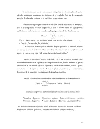 Si continuáramos con el planteamiento integral de la educación, basado en los
párrafos anteriores, tendríamos lo siguiente, si el resultado final de de un estadio
superior de educación es lograr en el individuo genere ciencia pura.


       Se tiene que el paso gravitante en el cual cada una de las ciencias se diferencia,
esta en el componente racional del proceso, el cual se moldea según las leyes propias
del fenómeno en la ciencia correspondiente, lo que permite redefinir finalmente que
                                                        formal _ f

                                   Educacion =              ∫ ∂(educación) =
                                                         formal _ i

  ( Hacer _ Experiencia _ Lo _ Racional ( segun _ las _ reglas _ disciplina )) Metodo _ Cientifico
  = Ciencia _ Pura ( según _ la _ disciplina )
       “La Educación permite que el individuo haga Experiencia lo racional, basado
en las reglas de la disciplina científica especifica, a través del método científico, lo cual
genera la ciencia pura, para cada una de las disciplinas científicas”


       La física es una ciencia natural (UDELAR, 1997), por lo cual es integrada, si el
alumno tiene falencias en alguna de las componentes de esta, lo más probable es que su
calificación en las cátedras de nivel superior no observen un aumento, debido a que el
estudiante no será capaz de entender de manera plena los procesos que conforman los
fenómenos de la naturaleza explicados por la disciplina científica.


       La física explica el funcionamiento de la naturaleza como un proceso integral:
                                      Pr ocesos _ f

                           Fisica =        ∫ ∂(
                                      Pr ocesos _ i
                                                      aturaleza ( Aspecto _ Físico))



            En el cual los procesos de la naturaleza explicados desde el mundo físico


          aturaleza = Pr ocesos _ Dinami cos+ Pr ocesos _ Estati cos + Pr ocesos _ electri cos+
        Pr ocesos _ Magneti cos + Pr ocesos _ Re lativos + Pr ocesos _ cuanti cos + Otros


”La naturaleza se puede explicar a través de procesos dinámicos, estáticos, eléctricos,
magnéticos, relativos, quánticos y otros no mencionados (ejemplo: térmicos)”.




                                                                                                     10
 
