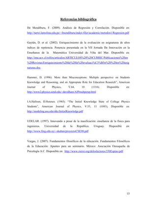 Referencias bibliográfica

De Mendiburu, F. (2009). Análisis de Regresión y Correlación. Disponible en:
http://tarwi.lamolina.edu.pe/~fmendiburu/index-filer/academic/metodos1/Regresion.pdf


Gaytán, D. et al. (2002). Enriquecimiento de la evaluación en asignaturas de altos
índices de repitencia. Ponencia presentada en la VII Jornada De Innovación en la
Enseñanza de la           Matemática Universidad de Viña del Mar. Disponible en:
http://ima.ucv.cl/rolfos/articulos/ARTICULOS%20%20CURRIC/Publicaciones%20en
%20Revistas/Enriquecimiento%20de%20la%20evaluaci%C3%B3n%20%20en%20asig
naturas.doc.


Hammer, D. (1996). More than Misconceptions: Multiple perspective on Students
Knowledge and Reasoning, and an Appropiate Role for Education Reaserch”, American
Journal        of     Physics,         V.64,               10           (1316).         Disponible        en:
http://www2.physics.umd.edu/~davidham/AJPmultpersp.html


I.A.Halloun, D.Hetenes. (1985). “The Initial Knowledge State of College Physics
Students”,     American    Journal    of        Physics,        V.53,    11       (1043),    Disponible   en:
http://modeling.asu.edu/r&e/InitialKnowledge.pdf


UDELAR. (1997). Innovando a pesar de la masificación: enseñanza de la física para
ingenieros.     Universidad      de        la      Republica.            Uruguay.           Disponible    en:
http://www.fing.edu.uy/~skahan/proyectoCSE98.pdf


Vargas, J. (2007). Fundamentos filosóficos de la educación. Fundamentos Filosóficos
de la Educación: Apuntes para un seminario. México: Asociación Oaxaqueña de
Psicología A.C. Disponible en: http://www.rieroi.org/deloslectores/330Espino.pdf




                                                                                                          15
 