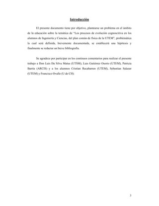 Introducción

       El presente documento tiene por objetivo, plantearse un problema en el ámbito
de la educación sobre la temática de “Los procesos de evolución cognoscitiva en los
alumnos de Ingeniería y Ciencias, del plan común de física de la UTEM”, problemática
la cual será definida, brevemente documentada, se establecerá una hipótesis y
finalmente se redactar un breve bibliografía.


       Se agradece por participar en los continuos comentarios para realizar el presente
trabajo a Don Luis Da Silva Matus (UTSM), Luis Gutiérrez Osorio (UTEM), Patricia
Barría (ARCIS) y a los alumnos Cristian Recabarren (UTEM), Sebastian Salazar
(UTEM) y Francisco Ovalle (U de CH).




                                                                                      3
 