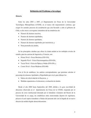 Definición del Problema a Investigar

Historia


   Entre los años 2003 a 2007, el Departamento de Física de la Universidad
Tecnológica Metropolitana (UTEM), en el marco del mejoramiento continuo, que
exigen los actuales procesos de acreditación que esta llevando a cabo el gobierno de
Chile, se dio inicio a un registro sistemático de las estadísticas de:
   •   Numero de alumnos inscritos,
   •   Numero de alumnos reprobados,
   •   Numero de alumnos aprobados,
   •   Numero de alumnos reprobados por inasistencia, y
   •   Nota promedio de cátedra,


   En las principales cátedras que ofrece la citada unidad en los múltiples niveles de
estudio, para las carreras de Ingeniería y Ciencias, son:
   •   Primer Nivel - Física Mecánica (FIS 610),
   •   Segundo Nivel - Física Electromagnética (FIS 620),
   •   Tercer Nivel - Física de Óptica y Ondas (FIS 630), y
   •   Cuarto Nivel - Física Moderna (FIS 640)


   Con el fin de establecer, los análisis correspondientes, que permitan calcular el
porcentaje de alumnos Aprobados y Reprobados por nivel, para obtener los:
   •   Índices de efectividad de la Docencia, y
   •   Medidas reparatorias a la docencia y evaluación de cátedra.


   Desde el año 2008 hasta Septiembre del 2009, debido a la gran movilidad de
directores observada en el departamento de Física de la UTEM, originada por el
proceso de crisis institucional detonado por el abandono voluntario del Rector de la
Universidad de su cargo, las estadísticas antes mencionadas dejaron de registrarse,
proceso el cual espera reanudarse a finales del presente año con la llegada de un nuevo
director de unidad elegido democráticamente.




                                                                                     4
 