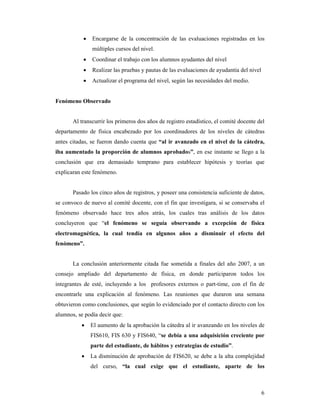 •   Encargarse de la concentración de las evaluaciones registradas en los
               múltiples cursos del nivel.
           •   Coordinar el trabajo con los alumnos ayudantes del nivel
           •   Realizar las pruebas y pautas de las evaluaciones de ayudantía del nivel
           •   Actualizar el programa del nivel, según las necesidades del medio.


Fenómeno Observado


       Al transcurrir los primeros dos años de registro estadístico, el comité docente del
departamento de física encabezado por los coordinadores de los niveles de cátedras
antes citadas, se fueron dando cuenta que “al ir avanzado en el nivel de la cátedra,
iba aumentado la proporción de alumnos aprobados”, en ese instante se llego a la
conclusión que era demasiado temprano para establecer hipótesis y teorías que
explicaran este fenómeno.


       Pasado los cinco años de registros, y poseer una consistencia suficiente de datos,
se convoco de nuevo al comité docente, con el fin que investigara, si se conservaba el
fenómeno observado hace tres años atrás, los cuales tras análisis de los datos
concluyeron que “el fenómeno se seguía observando a excepción de física
electromagnética, la cual tendía en algunos años a disminuir el efecto del
fenómeno”.


       La conclusión anteriormente citada fue sometida a finales del año 2007, a un
consejo ampliado del departamento de física, en donde participaron todos los
integrantes de esté, incluyendo a los profesores externos o part-time, con el fin de
encontrarle una explicación al fenómeno. Las reuniones que duraron una semana
obtuvieron como conclusiones, que según lo evidenciado por el contacto directo con los
alumnos, se podía decir que:
          •    El aumento de la aprobación la cátedra al ir avanzando en los niveles de
               FIS610, FIS 630 y FIS640, “se debía a una adquisición creciente por
               parte del estudiante, de hábitos y estrategias de estudio”.
          •    La disminución de aprobación de FIS620, se debe a la alta complejidad
               del curso, “la cual exige que el estudiante, aparte de los



                                                                                          6
 