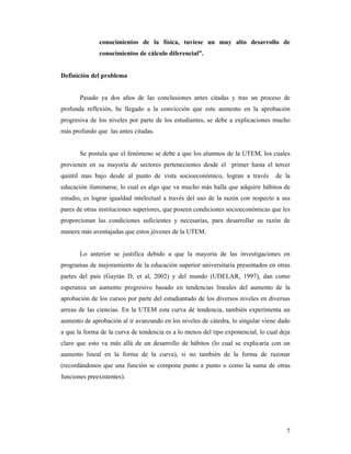 conocimientos de la física, tuviese un muy alto desarrollo de
              conocimientos de cálculo diferencial”.


Definición del problema


       Pasado ya dos años de las conclusiones antes citadas y tras un proceso de
profunda reflexión, he llegado a la convicción que este aumento en la aprobación
progresiva de los niveles por parte de los estudiantes, se debe a explicaciones mucho
más profundo que las antes citadas.


       Se postula que el fenómeno se debe a que los alumnos de la UTEM, los cuales
provienen en su mayoría de sectores pertenecientes desde el primer hasta el tercer
quintil mas bajo desde al punto de vista socioeconómico, logran a través          de la
educación iluminarse, lo cual es algo que va mucho más halla que adquirir hábitos de
estudio, es lograr igualdad intelectual a través del uso de la razón con respecto a sus
pares de otras instituciones superiores, que poseen condiciones socioeconómicas que les
proporcionan las condiciones suficientes y necesarias, para desarrollar su razón de
manera más aventajadas que estos jóvenes de la UTEM.


       Lo anterior se justifica debido a que la mayoría de las investigaciones en
programas de mejoramiento de la educación superior universitaria presentados en otras
partes del país (Gaytán D, et al, 2002) y del mundo (UDELAR, 1997), dan como
esperanza un aumento progresivo basado en tendencias lineales del aumento de la
aprobación de los cursos por parte del estudiantado de los diversos niveles en diversas
arreas de las ciencias. En la UTEM esta curva de tendencia, también experimenta un
aumento de aprobación al ir avanzando en los niveles de cátedra, lo singular viene dado
a que la forma de la curva de tendencia es a lo menos del tipo exponencial, lo cual deja
claro que esto va más allá de un desarrollo de hábitos (lo cual se explicaría con un
aumento lineal en la forma de la curva), si no también de la forma de razonar
(recordándonos que una función se compone punto a punto o como la suma de otras
funciones preexistentes).




                                                                                      7
 